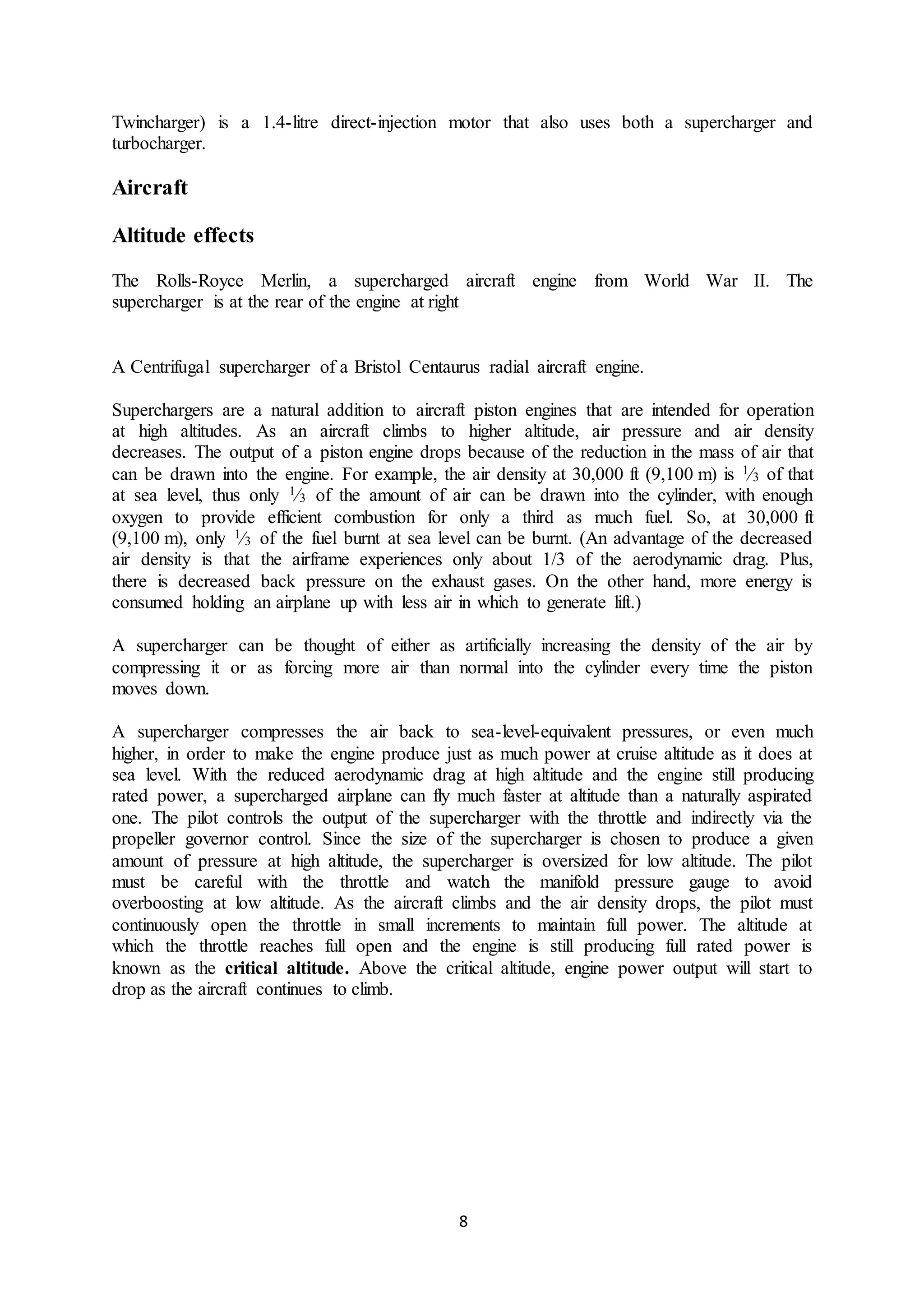 8
Twincharger) is a 1.4-litre direct-injection motor that also uses both a supercharger and
turbocharger.
Aircraft
Altitude effects
The Rolls-Royce Merlin, a supercharged aircraft engine from World War II. The
supercharger is at the rear of the engine at right
A Centrifugal supercharger of a Bristol Centaurus radial aircraft engine.
Superchargers are a natural addition to aircraft piston engines that are intended for operation
at high altitudes. As an aircraft climbs to higher altitude, air pressure and air density
decreases. The output of a piston engine drops because of the reduction in the mass of air that
can be drawn into the engine. For example, the air density at 30,000 ft (9,100 m) is  1⁄3 of that
at sea level, thus only  1⁄3 of the amount of air can be drawn into the cylinder, with enough
oxygen to provide efficient combustion for only a third as much fuel. So, at 30,000 ft
(9,100 m), only  1⁄3 of the fuel burnt at sea level can be burnt. (An advantage of the decreased
air density is that the airframe experiences only about 1/3 of the aerodynamic drag. Plus,
there is decreased back pressure on the exhaust gases. On the other hand, more energy is
consumed holding an airplane up with less air in which to generate lift.)
A supercharger can be thought of either as artificially increasing the density of the air by
compressing it or as forcing more air than normal into the cylinder every time the piston
moves down.
A supercharger compresses the air back to sea-level-equivalent pressures, or even much
higher, in order to make the engine produce just as much power at cruise altitude as it does at
sea level. With the reduced aerodynamic drag at high altitude and the engine still producing
rated power, a supercharged airplane can fly much faster at altitude than a naturally aspirated
one. The pilot controls the output of the supercharger with the throttle and indirectly via the
propeller governor control. Since the size of the supercharger is chosen to produce a given
amount of pressure at high altitude, the supercharger is oversized for low altitude. The pilot
must be careful with the throttle and watch the manifold pressure gauge to avoid
overboosting at low altitude. As the aircraft climbs and the air density drops, the pilot must
continuously open the throttle in small increments to maintain full power. The altitude at
which the throttle reaches full open and the engine is still producing full rated power is
known as the critical altitude. Above the critical altitude, engine power output will start to
drop as the aircraft continues to climb.
 