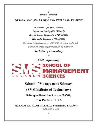 A
PROJECT REPORT
on
DESIGN AND ANALYSIS OF FLEXIBLE PAVEMENT
By
Anshuman Ojha (1742300006)
Deepanshu Pandey (1742300007)
Devesh Kumar Chaurasia (1742300008)
Himanshu Gautam (1742300009)
Submitted to the Department of Civil Engineering in Partial
Fulfillment of the Requirements for the Degree of
Bachelor of Technology
in
Civil Engineering
School of Management Sciences
(SMS Institute of Technology)
Sultanpur Road, Lucknow – 226501,
Uttar Pradesh, INDIA.
DR. A.P.J.ABDUL KALAM TECHNICAL UNIVERSITY, LUCKNOW
JANUARY - 2021
i
 