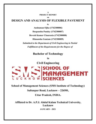 A
PROJECT REPORT
on
DESIGN AND ANALYSIS OF FLEXIBLE PAVEMENT
By
Anshuman Ojha (1742300006)
Deepanshu Pandey (1742300007)
Devesh Kumar Chaurasia (1742300008)
Himanshu Gautam (1742300009)
Submitted to the Department of Civil Engineering in Partial
Fulfillment of the Requirements for the Degree of
Bachelor of Technology
in
Civil Engineering
School of Management Sciences (SMS Institute of Technology)
Sultanpur Road, Lucknow – 226501,
Uttar Pradesh, INDIA.
Affilated to Dr. A.P.J. Abdul Kalam Technical University,
Lucknow
JANUARY - 2021
 