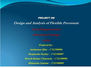 PROJECT ON
Design and Analysis of Flexible Pavement
Schoolof ManagementSciences
(SMSInstituteof Technology)
Lucknow
Prepared by:-
Anshuman Ojha – 1742300006
Deepanshu Pandey – 1742300007
Devesh Kumar Chaurasia – 1742300008
Himanshu Gautam – 1742300009
 