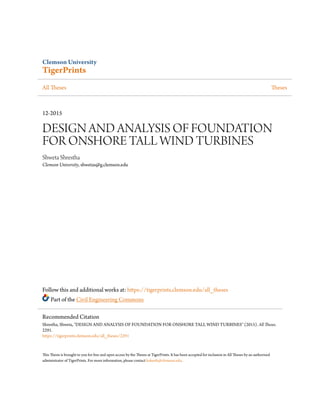Clemson University
TigerPrints
All Theses Theses
12-2015
DESIGN AND ANALYSIS OF FOUNDATION
FOR ONSHORE TALL WIND TURBINES
Shweta Shrestha
Clemson University, shwetas@g.clemson.edu
Follow this and additional works at: https://tigerprints.clemson.edu/all_theses
Part of the Civil Engineering Commons
This Thesis is brought to you for free and open access by the Theses at TigerPrints. It has been accepted for inclusion in All Theses by an authorized
administrator of TigerPrints. For more information, please contact kokeefe@clemson.edu.
Recommended Citation
Shrestha, Shweta, "DESIGN AND ANALYSIS OF FOUNDATION FOR ONSHORE TALL WIND TURBINES" (2015). All Theses.
2291.
https://tigerprints.clemson.edu/all_theses/2291
 