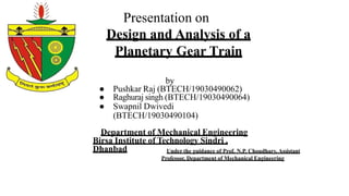 Presentation on
Design and Analysis of a
Planetary Gear Train
by
● Pushkar Raj (BTECH/19030490062)
● Raghuraj singh (BTECH/19030490064)
● Swapnil Dwivedi
(BTECH/19030490104)
Department of Mechanical Engineering
Birsa Institute of Technology Sindri ,
Dhanbad Under the guidance of Prof. N.P. Choudhary, Assistant
Professor, Department of Mechanical Engineering
 