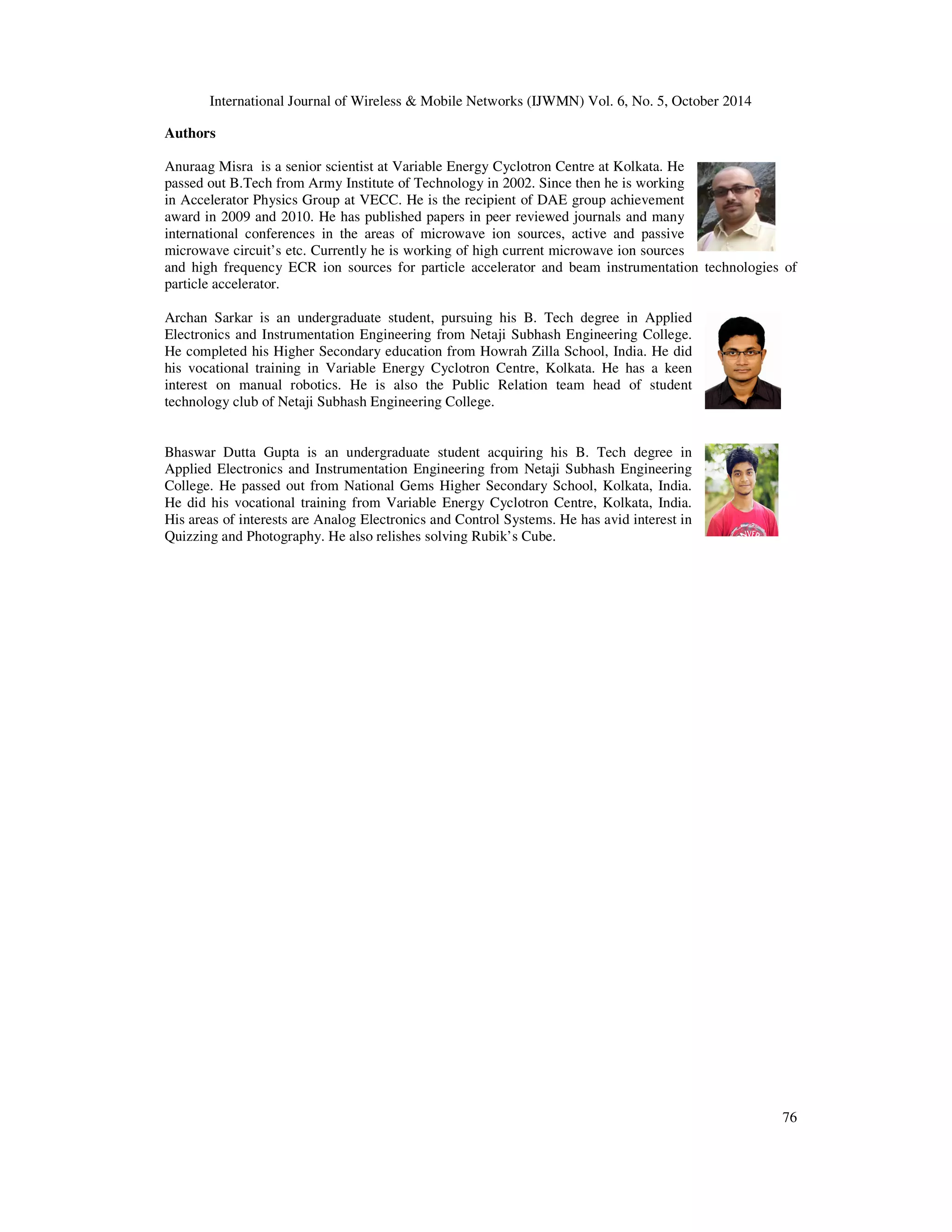 International Journal of Wireless  Mobile Networks (IJWMN) Vol. 6, No. 5, October 2014 
76 
Authors 
Anuraag Misra is a senior scientist at Variable Energy Cyclotron Centre at Kolkata. He 
passed out B.Tech from Army Institute of Technology in 2002. Since then he is working 
in Accelerator Physics Group at VECC. He is the recipient of DAE group achievement 
award in 2009 and 2010. He has published papers in peer reviewed journals and many 
international conferences in the areas of microwave ion sources, active and passive 
microwave circuit’s etc. Currently he is working of high current microwave ion sources 
and high frequency ECR ion sources for particle accelerator and beam instrumentation technologies of 
particle accelerator. 
Archan Sarkar is an undergraduate student, pursuing his B. Tech degree in Applied 
Electronics and Instrumentation Engineering from Netaji Subhash Engineering College. 
He completed his Higher Secondary education from Howrah Zilla School, India. He did 
his vocational training in Variable Energy Cyclotron Centre, Kolkata. He has a keen 
interest on manual robotics. He is also the Public Relation team head of student 
technology club of Netaji Subhash Engineering College. 
Bhaswar Dutta Gupta is an undergraduate student acquiring his B. Tech degree in 
Applied Electronics and Instrumentation Engineering from Netaji Subhash Engineering 
College. He passed out from National Gems Higher Secondary School, Kolkata, India. 
He did his vocational training from Variable Energy Cyclotron Centre, Kolkata, India. 
His areas of interests are Analog Electronics and Control Systems. He has avid interest in 
Quizzing and Photography. He also relishes solving Rubik’s Cube. 
