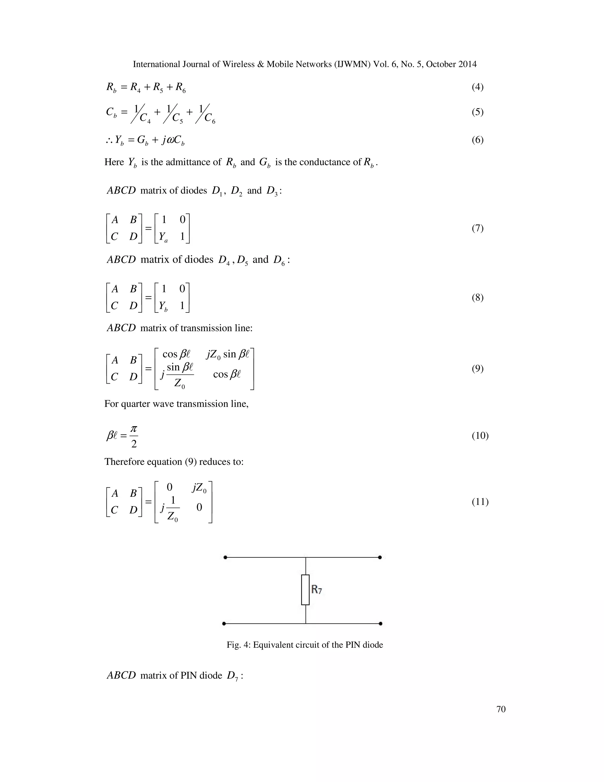 International Journal of Wireless  Mobile Networks (IJWMN) Vol. 6, No. 5, October 2014 
70 
4 5 6 R R R R b = + + (4) 
1 1 1 
C C C 
Cb = + + (5) 
4 5 6 
b b b Y = G + jwC (6) 
Here b Y is the admittance of b R and b G is the conductance of b R . 
ABCD matrix of diodes 1 D , 2 D and 3 D : 
 
 
 
=  
 
 
 
 
1 0 
1 
A B 
a C D Y 
(7) 
ABCD matrix of diodes 4 D , 5 D and 6 D : 
 
 
 
=  
 
 
 
 
1 0 
1 
A B 
b C D Y 
(8) 
ABCD matrix of transmission line: 
 
  
 
 
=  
  
 
 
 
 
b b 
cos sin 
l l 
l 
l 
b 
b 
cos 
sin 
0 
0 
Z 
j 
jZ 
A B 
C D 
(9) 
For quarter wave transmission line, 
p 
bl = (10) 
2 
Therefore equation (9) reduces to: 
 
  
 
 
=  
  
 
 
 
 
0 
0 
1 
0 
0 
Z 
j 
jZ 
A B 
C D 
(11) 
Fig. 4: Equivalent circuit of the PIN diode 
ABCD matrix of PIN diode 7 D : 
 