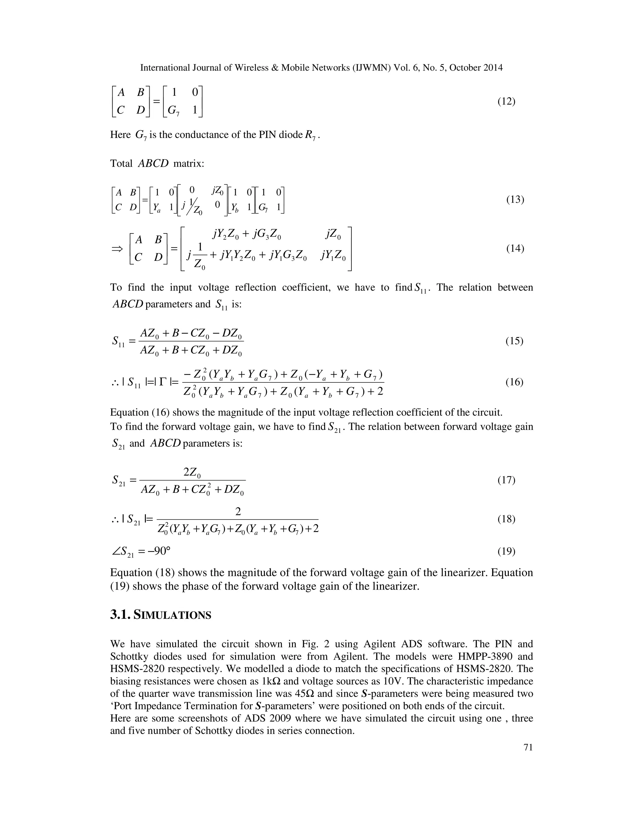 International Journal of Wireless  Mobile Networks (IJWMN) Vol. 6, No. 5, October 2014 
71 
 
 
 
=  
 
 
 
 
1 0 
1 
A B 
7 C D G 
(12) 
Here 7 G is the conductance of the PIN diode 7 R . 
Total ABCD matrix: 
 
1 0 
 
 
 
 
1 0 
 
 
 
 
  
Z Y G 
 
 
  
 
 
1 0 
 
 
=  
 
 
 
 
1 
1 
0 
0 
1 0 
1 
0 7 
j 
jZ 
A B 
C D Y 
a b 
(13) 
 
 
  
 
 
  
 
+ 
+ + 
 
=  
 
 
1 2 0 1 3 0 1 0 
0 
2 0 3 0 0 
1 
jY Y Z jY G Z jY Z 
Z 
j 
jY Z jG Z jZ 
A B 
C D 
(14) 
To find the input voltage reflection coefficient, we have to find 11 S . The relation between 
ABCDparameters and 11 S is: 
+ − − 
AZ B CZ DZ 
0 0 0 
= (15) 
11 AZ B CZ DZ 
0 0 0 
S 
+ + + 
 
− + + − + + 
( ) ( ) 
Z Y Y Y G Z Y Y G 
a b a a b (16) 
( ) ( ) 2 
= G = 
| | | | 
7 0 7 
2 
0 
7 0 7 
2 
0 
11 Z Y Y + Y G + Z Y + Y + G 
+ 
S 
a b a a b 
Equation (16) shows the magnitude of the input voltage reflection coefficient of the circuit. 
To find the forward voltage gain, we have to find 21 S . The relation between forward voltage gain 
21 S and ABCDparameters is: 
= (17) 
0 
2 
0 
Z 
0 0 
21 
2 
AZ B CZ DZ 
S 
+ + + 
| |= 21 S 
2 
2 
0 Z Y Y +Y G +Z Y +Y +G + a b a a b 
( ) ( ) 2 
7 0 7 
(18) 
Ð = −90° 21 S (19) 
Equation (18) shows the magnitude of the forward voltage gain of the linearizer. Equation 
(19) shows the phase of the forward voltage gain of the linearizer. 
3.1. SIMULATIONS 
We have simulated the circuit shown in Fig. 2 using Agilent ADS software. The PIN and 
Schottky diodes used for simulation were from Agilent. The models were HMPP-3890 and 
HSMS-2820 respectively. We modelled a diode to match the specifications of HSMS-2820. The 
biasing resistances were chosen as 1k and voltage sources as 10V. The characteristic impedance 
of the quarter wave transmission line was 45 and since S-parameters were being measured two 
‘Port Impedance Termination for S-parameters’ were positioned on both ends of the circuit. 
Here are some screenshots of ADS 2009 where we have simulated the circuit using one , three 
and five number of Schottky diodes in series connection. 
 