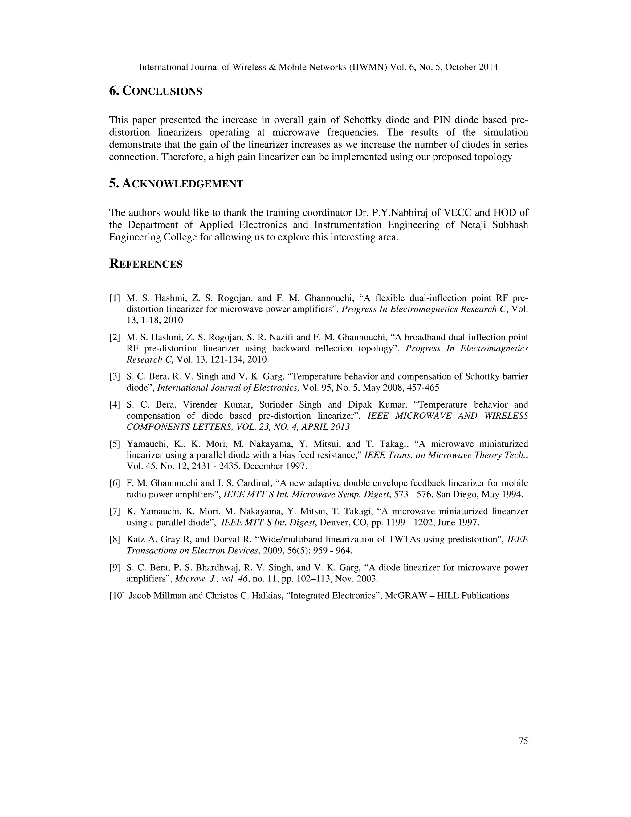 International Journal of Wireless  Mobile Networks (IJWMN) Vol. 6, No. 5, October 2014 
75 
6. CONCLUSIONS 
This paper presented the increase in overall gain of Schottky diode and PIN diode based pre-distortion 
linearizers operating at microwave frequencies. The results of the simulation 
demonstrate that the gain of the linearizer increases as we increase the number of diodes in series 
connection. Therefore, a high gain linearizer can be implemented using our proposed topology 
5. ACKNOWLEDGEMENT 
The authors would like to thank the training coordinator Dr. P.Y.Nabhiraj of VECC and HOD of 
the Department of Applied Electronics and Instrumentation Engineering of Netaji Subhash 
Engineering College for allowing us to explore this interesting area. 
REFERENCES 
[1] M. S. Hashmi, Z. S. Rogojan, and F. M. Ghannouchi, “A flexible dual-inflection point RF pre-distortion 
linearizer for microwave power amplifiers”, Progress In Electromagnetics Research C, Vol. 
13, 1-18, 2010 
[2] M. S. Hashmi, Z. S. Rogojan, S. R. Nazifi and F. M. Ghannouchi, “A broadband dual-inflection point 
RF pre-distortion linearizer using backward reflection topology”, Progress In Electromagnetics 
Research C, Vol. 13, 121-134, 2010 
[3] S. C. Bera, R. V. Singh and V. K. Garg, “Temperature behavior and compensation of Schottky barrier 
diode”, International Journal of Electronics, Vol. 95, No. 5, May 2008, 457-465 
[4] S. C. Bera, Virender Kumar, Surinder Singh and Dipak Kumar, “Temperature behavior and 
compensation of diode based pre-distortion linearizer”, IEEE MICROWAVE AND WIRELESS 
COMPONENTS LETTERS, VOL. 23, NO. 4, APRIL 2013 
[5] Yamauchi, K., K. Mori, M. Nakayama, Y. Mitsui, and T. Takagi, “A microwave miniaturized 
linearizer using a parallel diode with a bias feed resistance, IEEE Trans. on Microwave Theory Tech., 
Vol. 45, No. 12, 2431 - 2435, December 1997. 
[6] F. M. Ghannouchi and J. S. Cardinal, “A new adaptive double envelope feedback linearizer for mobile 
radio power amplifiers, IEEE MTT-S Int. Microwave Symp. Digest, 573 - 576, San Diego, May 1994. 
[7] K. Yamauchi, K. Mori, M. Nakayama, Y. Mitsui, T. Takagi, “A microwave miniaturized linearizer 
using a parallel diode”, IEEE MTT-S Int. Digest, Denver, CO, pp. 1199 - 1202, June 1997. 
[8] Katz A, Gray R, and Dorval R. “Wide/multiband linearization of TWTAs using predistortion”, IEEE 
Transactions on Electron Devices, 2009, 56(5): 959 - 964. 
[9] S. C. Bera, P. S. Bhardhwaj, R. V. Singh, and V. K. Garg, “A diode linearizer for microwave power 
amplifiers”, Microw. J., vol. 46, no. 11, pp. 102–113, Nov. 2003. 
[10] Jacob Millman and Christos C. Halkias, “Integrated Electronics”, McGRAW – HILL Publications 
 