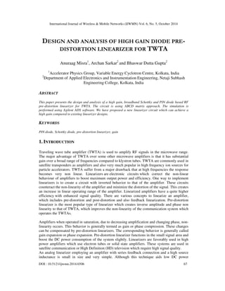 International Journal of Wireless & Mobile Networks (IJWMN) Vol. 6, No. 5, October 2014 
DESIGN AND ANALYSIS OF HIGH GAIN DIODE PRE-DISTORTION 
LINEARIZER FOR TWTA 
Anuraag Misra1, Archan Sarkar2 and Bhaswar Dutta Gupta2 
1Accelerator Physics Group, Variable Energy Cyclotron Centre, Kolkata, India 
2Department of Applied Electronics and Instrumentation Engineering, Netaji Subhash 
Engineering College, Kolkata, India 
ABSTRACT 
This paper presents the design and analysis of a high gain, broadband Schottky and PIN diode based RF 
pre-distortion linearizer for TWTA. The circuit is using ABCD matrix approach. The simulation is 
performed using Agilent ADS software. We have proposed a new linearizer circuit which can achieve a 
high gain compared to existing linearizer designs. 
KEYWORDS 
PIN diode, Schottky diode, pre-distortion linearizer, gain 
1. INTRODUCTION 
Traveling wave tube amplifier (TWTA) is used to amplify RF signals in the microwave range. 
The major advantage of TWTA over some other microwave amplifiers is that it has substantial 
gain over a broad range of frequencies compared to klystron tubes. TWTA are commonly used in 
satellite transponders as amplifiers and also very much popular in high frequency ion sources for 
particle accelerators. TWTA suffer from a major drawback that at high frequencies the response 
becomes very non linear. Linearizers are electronic circuits which correct the non-linear 
behaviour of amplifiers to boost maximum output power and efficiency. One way to implement 
linearizers is to create a circuit with inverted behavior to that of the amplifier. These circuits 
counteract the non-linearity of the amplifier and minimize the distortion of the signal. This creates 
an increase in linear operating range of the amplifier. Linearized amplifiers have a quite higher 
efficiency with enhanced signal quality. There are various concepts to linearize an amplifier, 
which includes pre-distortion and post-distortion and also feedback linearization. Pre-distortion 
linearizer is the most popular type of linearizer which creates inverse amplitude and phase non 
linearity to that of TWTA, which improves the non-linearity of the communication system which 
operates the TWTAs. 
Amplifiers when operated in saturation, due to decreasing amplification and changing phase, non-linearity 
occurs. This behavior is generally termed as gain or phase compression. These changes 
can be compensated by pre-distortion linearizers. The corresponding behavior is generally called 
gain expansion or phase expansion. Pre-distortion linearizer functions in the small signal area and 
boost the DC power consumption of the system slightly. Linearizers are favorably used in high 
power amplifiers which use electron tubes or solid state amplifiers. These systems are used in 
satellite communication or High Definition (HD) television which require high signal quality. 
An analog linearizer employing an amplifier with series feedback connection and a high source 
inductance is small in size and very simple. Although this technique aids low DC power 
DOI : 10.5121/ijwmn.2014.6506 67 
 