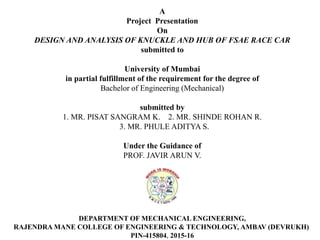A
Project Presentation
On
DESIGN AND ANALYSIS OF KNUCKLE AND HUB OF FSAE RACE CAR
submitted to
University of Mumbai
in partial fulfillment of the requirement for the degree of
Bachelor of Engineering (Mechanical)
submitted by
1. MR. PISAT SANGRAM K. 2. MR. SHINDE ROHAN R.
3. MR. PHULE ADITYA S.
Under the Guidance of
PROF. JAVIR ARUN V.
DEPARTMENT OF MECHANICAL ENGINEERING,
RAJENDRA MANE COLLEGE OF ENGINEERING & TECHNOLOGY, AMBAV (DEVRUKH)
PIN-415804, 2015-16
 