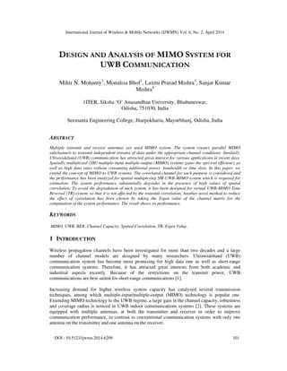 International Journal of Wireless & Mobile Networks (IJWMN) Vol. 6, No. 2, April 2014
DOI : 10.5121/ijwmn.2014.6209 101
DESIGN AND ANALYSIS OF MIMO SYSTEM FOR
UWB COMMUNICATION
Mihir N. Mohanty1
, Monalisa Bhol2
, Laxmi Prasad Mishra3
, Sanjat Kumar
Mishra4
1ITER, Siksha ‘O’ Anusandhan University, Bhubaneswar,
Odisha, 751030, India
Seemanta Engineering College, Jharpokharia, Mayurbhanj, Odisha, India
ABSTRACT
Multiple transmit and receive antennas are used MIMO system. The system creates parallel MIMO
subchannels to transmit independent streams of data under the appropriate channel conditions. Similarly,
Ultrawideband (UWB) communication has attracted great interest for various applications in recent days.
Spatially multiplexed (SM) multiple-input multiple-output (MIMO) systems gains the spectral efficiency as
well as high data rates without consuming additional power, bandwidth or time slots. In this paper, we
extend the concept of MIMO to UWB systems. The correlated channel for such purpose is considered and
the performance has been analyzed for spatial multiplexing SM-UWB-MIMO system which is required for
estimation. The system performance substantially degrades in the presence of high values of spatial
correlation. To avoid the degradation of such system, it has been designed for virtual UWB-MIMO Time
Reversal (TR) system, so that it is not affected by the transmit correlation. Another novel method to reduce
the effect of correlation has been chosen by taking the Eigen value of the channel matrix for the
computation of the system performance. The result shows its performance.
KEYWORDS
MIMO, UWB, BER, Channel Capacity, Spatial Correlation, TR, Eigen Value.
1 INTRODUCTION
Wireless propagation channels have been investigated for more than two decades and a large
number of channel models are designed by many researchers. Ultrawideband (UWB)
communication system has become most promising for high data rate as well as short-range
communication systems. Therefore, it has attracted great interests from both academic and
industrial aspects recently. Because of the restrictions on the transmit power, UWB
communications are best suited for short-range communications [1].
Increasing demand for higher wireless system capacity has catalyzed several transmission
techniques, among which multiple-input/multiple-output (MIMO) technology is popular one.
Extending MIMO technology to the UWB regime, a large gain in the channel capacity, robustness
and coverage radius is noticed in UWB indoor communications systems [2]. These systems are
equipped with multiple antennas, at both the transmitter and receiver in order to improve
communication performance, in contrast to conventional communication systems with only one
antenna on the transmitter and one antenna on the receiver.
 