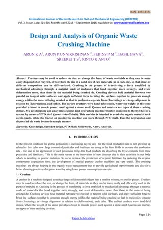 ISSN 2393-8471
International Journal of Recent Research in Civil and Mechanical Engineering (IJRRCME)
Vol. 3, Issue 1, pp: (24-30), Month: April 2016 – September 2016, Available at: www.paperpublications.org
Page | 24
Paper Publications
Design and Analysis of Organic Waste
Crushing Machine
ARUN K A1
, ARUN P UNNIKRISHNAN 2
, FEBINS P M 3
, BASIL BAVA4
,
SREEREJ T S5
, RINTO K ANTO6
Abstract: Crushers may be used to reduce the size, or change the form, of waste materials so they can be more
easily disposed of or recycled, or to reduce the size of a solid mix of raw materials (as in rock ore), so that pieces of
different composition can be differentiated. Crushing is the process of transferring a force amplified by
mechanical advantage through a material made of molecules that bond together more strongly, and resist
deformation more, than those in the material being crushed do. Crushing devices hold material between two
parallel or tangent solid surfaces, and apply sufficient force to bring the surfaces together to generate enough
energy within the material being crushed so that its molecules separate from (fracturing), or change alignment in
relation to (deformation), each other. The earliest crushers were hand-held stones, where the weight of the stone
provided a boost to muscle power, used against a stone anvil. Querns and mortars are types of these crushing
devices. We are designing and analyzing a special kind of crushing machine which is connected to the flywheel of a
tractor by means of PTO shaft (power takeoff shaft). This machine is intended to crush the organic material such
as bio-waste. While the tractor on moving the machine can work through PTO shaft. Thus the degradation and
disposal of bio waste become in simple manner.
Keywords: Gear design, Sprocket design, PTO Shaft, Solidworks, Ansys, Analysis.
1. INTRODUCTION
In the present condition the global population is increasing day by day but the food production rate is not growing up
related to this. Also now large amount of pesticides and fertilizers are using in the farm fields to increase the production
rate . But due to the application of such poisonous things the food products are absorbing the toxic contents from these
pesticides and fertilizers. This is the main reason to the innovation of new diseases due to their activities in our body
which is resulting in genetic mutation. So as to increase the production of organic fertilizers by reducing the organic
components degradation time, the development of special purpose crusher machines are very useful. The crushing
machines are always helping in the organic waste management thus to provide agricultural improvements and also for a
better cleaning practices of organic waste by using lower power consumption concepts
1.1 Crusher:
A crusher is a machine designed to reduce large solid material objects into a smaller volume, or smaller pieces. Crushers
may be used to reduce the size, or change the form, of materials so they can be more easily and efficiently used in the
purpose intended to. Crushing is the process of transferring a force amplified by mechanical advantage through a material
made of molecules that bond together more strongly, and resist deformation more, than those in the material being
crushed do. Crushing devices hold material between two parallel or tangent solid surfaces, and apply sufficient force to
bring the surfaces together to generate enough energy within the material being crushed so that its molecules separate
from (fracturing), or change alignment in relation to (deformation), each other. The earliest crushers were hand-held
stones, where the weight of the stone provided a boost to muscle power, used against a stone anvil. Querns and mortars
are types of these crushing devices.
 
