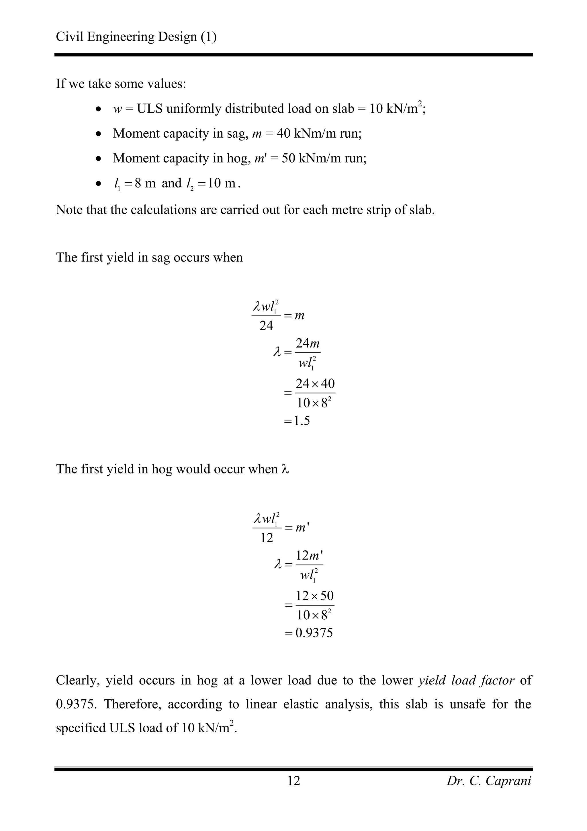Civil Engineering Design (1)
Dr. C. Caprani12
If we take some values:
• w = ULS uniformly distributed load on slab = 10 kN/m2
;
• Moment capacity in sag, m = 40 kNm/m run;
• Moment capacity in hog, m' = 50 kNm/m run;
• 1
8 ml = and 2
10 ml = .
Note that the calculations are carried out for each metre strip of slab.
The first yield in sag occurs when
2
1
2
1
2
24
24
24 40
10 8
1.5
wl
m
m
wl
λ
λ
=
=
×
=
×
=
The first yield in hog would occur when λ
2
1
2
1
2
'
12
12 '
12 50
10 8
0.9375
wl
m
m
wl
λ
λ
=
=
×
=
×
=
Clearly, yield occurs in hog at a lower load due to the lower yield load factor of
0.9375. Therefore, according to linear elastic analysis, this slab is unsafe for the
specified ULS load of 10 kN/m2
.
 