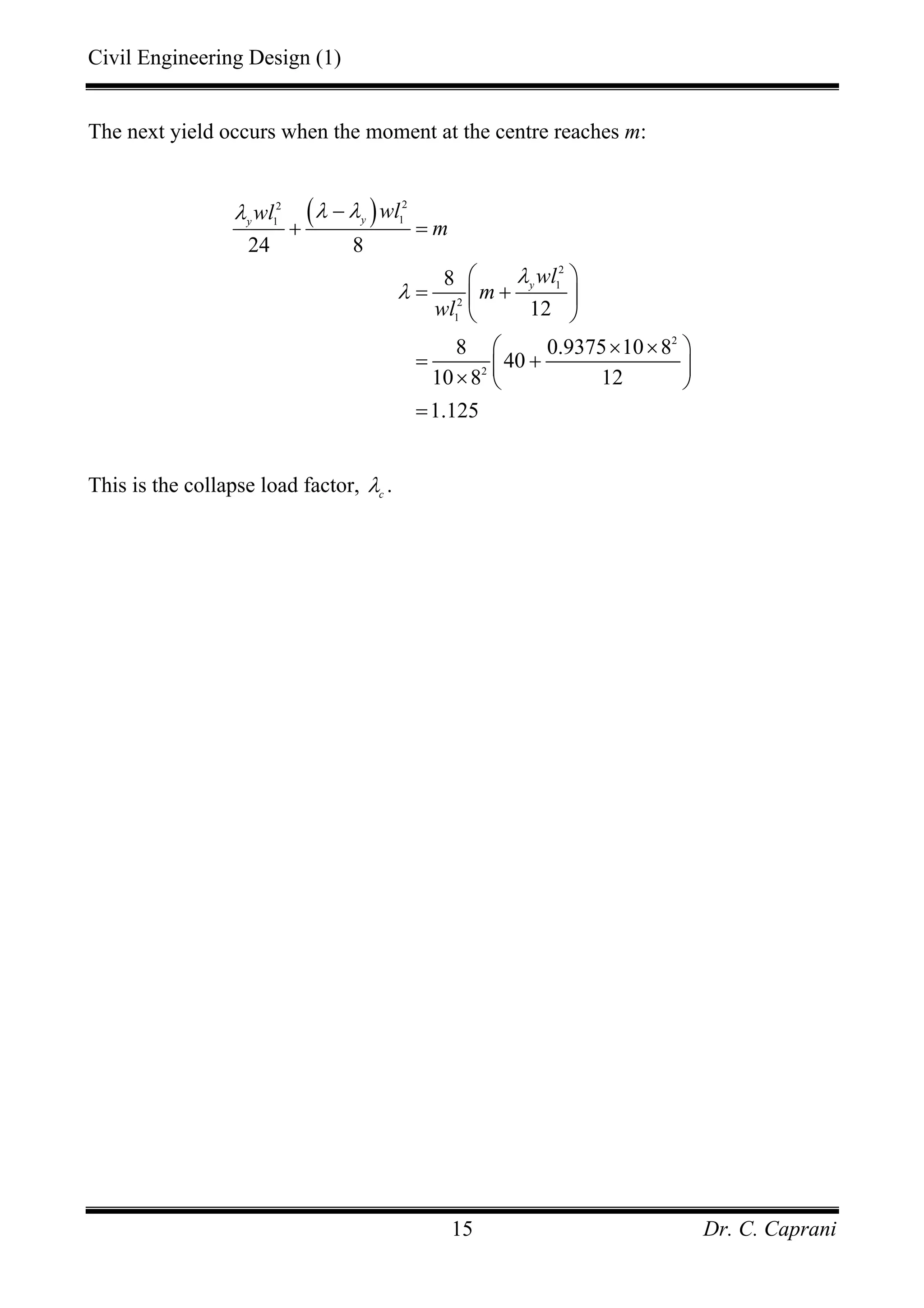 Civil Engineering Design (1)
Dr. C. Caprani15
The next yield occurs when the moment at the centre reaches m:
( ) 22
11
2
1
2
1
2
2
24 8
8
12
8 0.9375 10 8
40
10 8 12
1.125
yy
y
wlwl
m
wl
m
wl
λ λλ
λ
λ
−
+ =
⎛ ⎞
= +⎜ ⎟
⎝ ⎠
× ×⎛ ⎞
= +⎜ ⎟× ⎝ ⎠
=
This is the collapse load factor, c
λ .
 