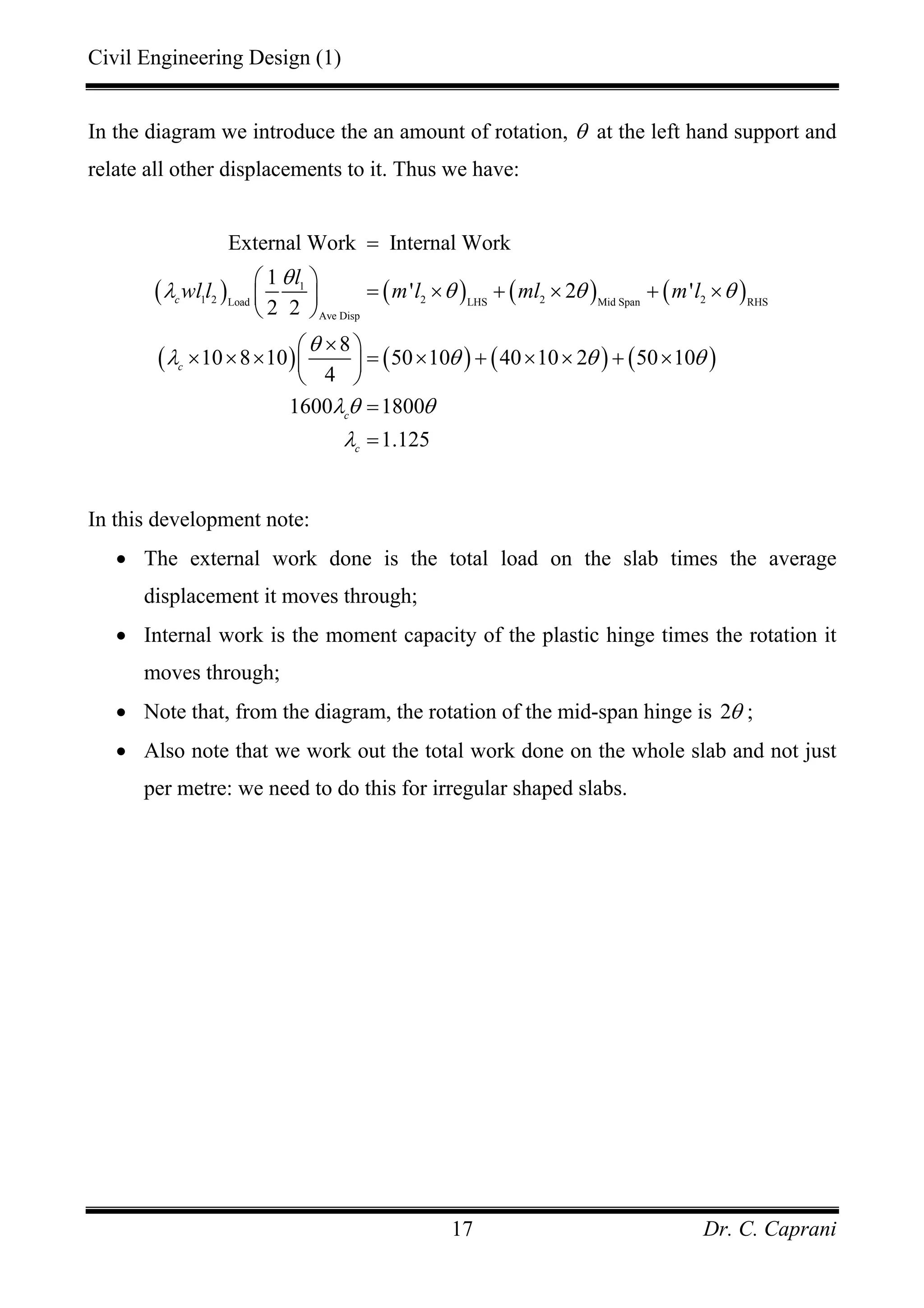 Civil Engineering Design (1)
Dr. C. Caprani17
In the diagram we introduce the an amount of rotation, θ at the left hand support and
relate all other displacements to it. Thus we have:
( ) ( ) ( ) ( )
( ) ( ) ( ) ( )
1
1 2 2 2 2Load LHS Mid Span RHS
Ave Disp
External Work Internal Work
1
' 2 '
2 2
8
10 8 10 50 10 40 10 2 50 10
4
1600 1800
1.125
c
c
c
c
l
wl l m l ml m l
θ
λ θ θ θ
θ
λ θ θ θ
λθ θ
λ
=
⎛ ⎞
= × + × + ×⎜ ⎟
⎝ ⎠
×⎛ ⎞
× × × = × + × × + ×⎜ ⎟
⎝ ⎠
=
=
In this development note:
• The external work done is the total load on the slab times the average
displacement it moves through;
• Internal work is the moment capacity of the plastic hinge times the rotation it
moves through;
• Note that, from the diagram, the rotation of the mid-span hinge is 2θ ;
• Also note that we work out the total work done on the whole slab and not just
per metre: we need to do this for irregular shaped slabs.
 