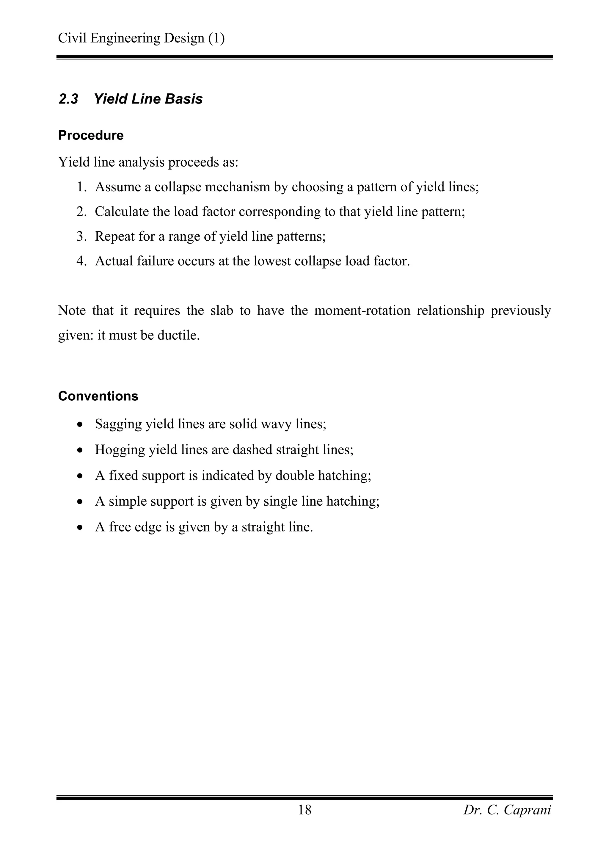 Civil Engineering Design (1)
Dr. C. Caprani18
2.3 Yield Line Basis
Procedure
Yield line analysis proceeds as:
1. Assume a collapse mechanism by choosing a pattern of yield lines;
2. Calculate the load factor corresponding to that yield line pattern;
3. Repeat for a range of yield line patterns;
4. Actual failure occurs at the lowest collapse load factor.
Note that it requires the slab to have the moment-rotation relationship previously
given: it must be ductile.
Conventions
• Sagging yield lines are solid wavy lines;
• Hogging yield lines are dashed straight lines;
• A fixed support is indicated by double hatching;
• A simple support is given by single line hatching;
• A free edge is given by a straight line.
 