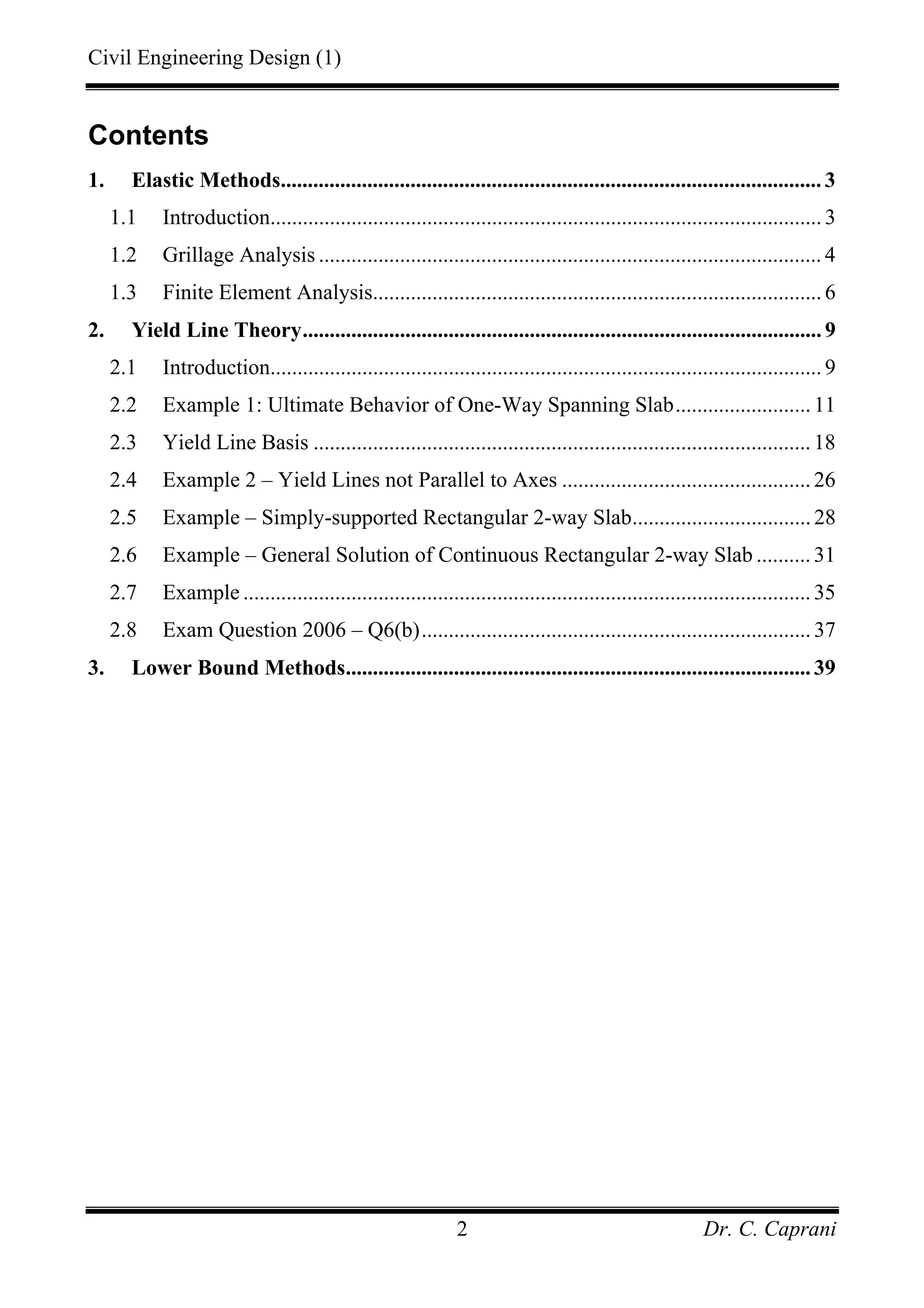 Civil Engineering Design (1)
Dr. C. Caprani2
Contents
1. Elastic Methods.................................................................................................... 3
1.1 Introduction...................................................................................................... 3
1.2 Grillage Analysis ............................................................................................. 4
1.3 Finite Element Analysis................................................................................... 6
2. Yield Line Theory................................................................................................ 9
2.1 Introduction...................................................................................................... 9
2.2 Example 1: Ultimate Behavior of One-Way Spanning Slab.........................11
2.3 Yield Line Basis ............................................................................................18
2.4 Example 2 – Yield Lines not Parallel to Axes ..............................................26
2.5 Example – Simply-supported Rectangular 2-way Slab.................................28
2.6 Example – General Solution of Continuous Rectangular 2-way Slab ..........31
2.7 Example .........................................................................................................35
2.8 Exam Question 2006 – Q6(b)........................................................................37
3. Lower Bound Methods......................................................................................39
 