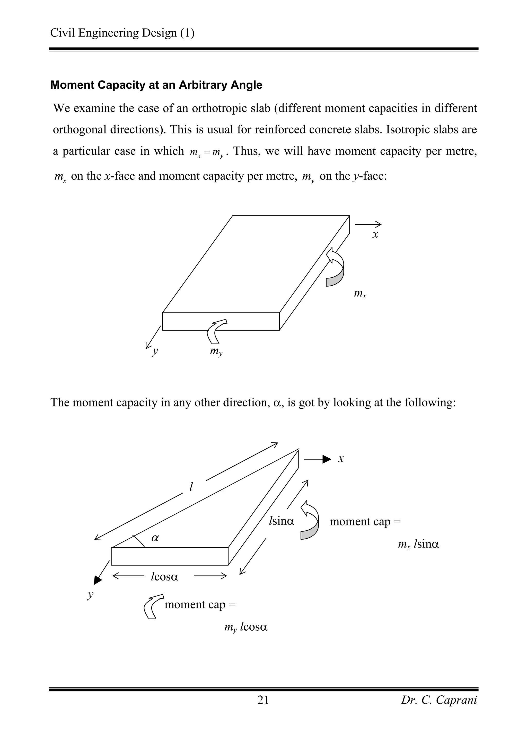 Civil Engineering Design (1)
Dr. C. Caprani21
Moment Capacity at an Arbitrary Angle
We examine the case of an orthotropic slab (different moment capacities in different
orthogonal directions). This is usual for reinforced concrete slabs. Isotropic slabs are
a particular case in which x ym m= . Thus, we will have moment capacity per metre,
x
m on the x-face and moment capacity per metre, y
m on the y-face:
The moment capacity in any other direction, α, is got by looking at the following:
my
mx
y
x
l
α
lsinα
x
moment cap =
mx lsinα
y
lcosα
moment cap =
my lcosα
 