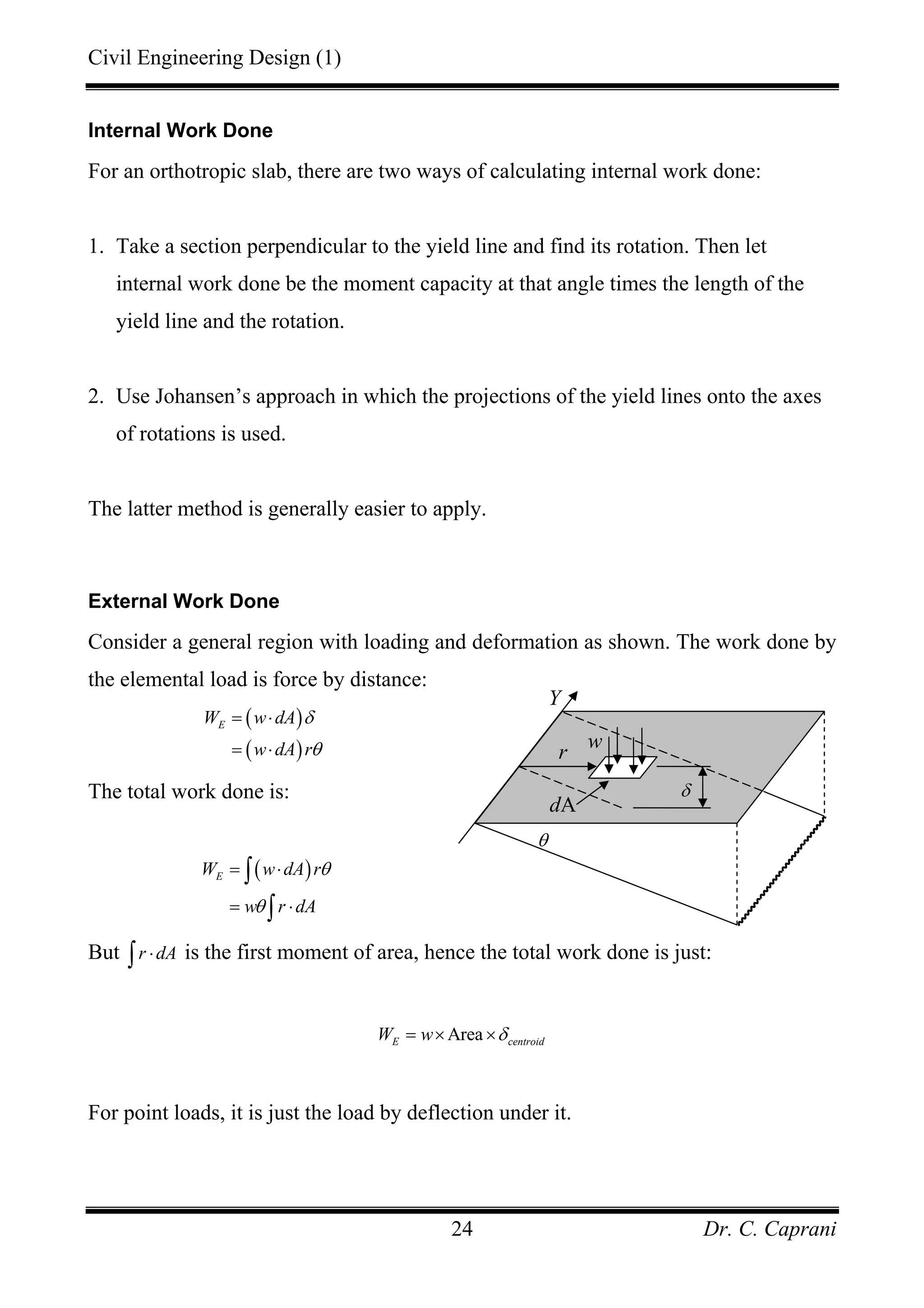 Civil Engineering Design (1)
Dr. C. Caprani24
Internal Work Done
For an orthotropic slab, there are two ways of calculating internal work done:
1. Take a section perpendicular to the yield line and find its rotation. Then let
internal work done be the moment capacity at that angle times the length of the
yield line and the rotation.
2. Use Johansen’s approach in which the projections of the yield lines onto the axes
of rotations is used.
The latter method is generally easier to apply.
External Work Done
Consider a general region with loading and deformation as shown. The work done by
the elemental load is force by distance:
( )
( )
EW w dA
w dA r
δ
θ
= ⋅
= ⋅
The total work done is:
( )EW w dA r
w r dA
θ
θ
= ⋅
= ⋅
∫
∫
But r dA⋅∫ is the first moment of area, hence the total work done is just:
AreaE centroidW w δ= × ×
For point loads, it is just the load by deflection under it.
θ
r
dA
w
δ
Y
 