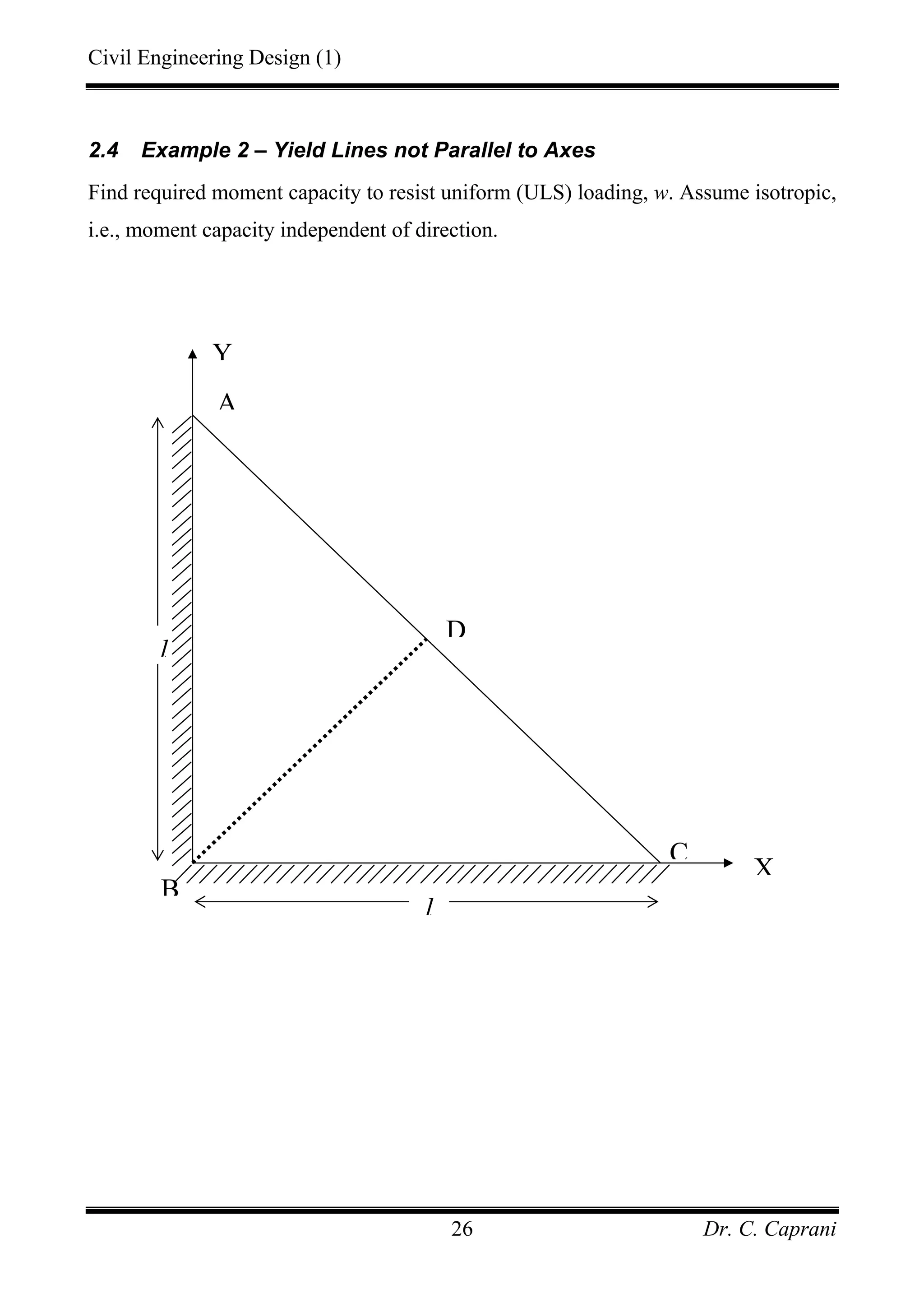 Civil Engineering Design (1)
Dr. C. Caprani26
2.4 Example 2 – Yield Lines not Parallel to Axes
Find required moment capacity to resist uniform (ULS) loading, w. Assume isotropic,
i.e., moment capacity independent of direction.
C
B
A
D
Y
l
l
X
 