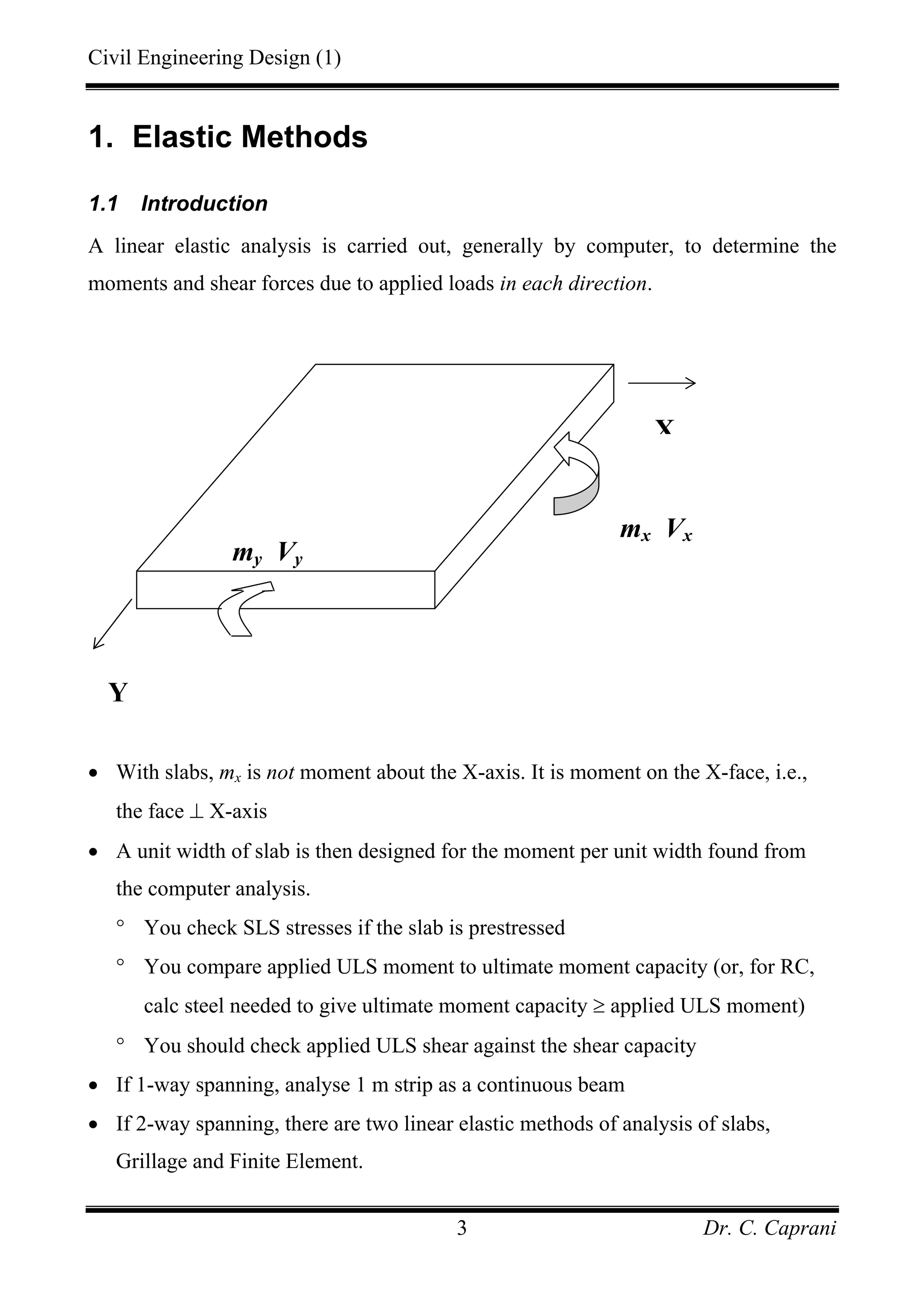 Civil Engineering Design (1)
Dr. C. Caprani3
1. Elastic Methods
1.1 Introduction
A linear elastic analysis is carried out, generally by computer, to determine the
moments and shear forces due to applied loads in each direction.
• With slabs, mx is not moment about the X-axis. It is moment on the X-face, i.e.,
the face ⊥ X-axis
• A unit width of slab is then designed for the moment per unit width found from
the computer analysis.
° You check SLS stresses if the slab is prestressed
° You compare applied ULS moment to ultimate moment capacity (or, for RC,
calc steel needed to give ultimate moment capacity ≥ applied ULS moment)
° You should check applied ULS shear against the shear capacity
• If 1-way spanning, analyse 1 m strip as a continuous beam
• If 2-way spanning, there are two linear elastic methods of analysis of slabs,
Grillage and Finite Element.
Y
my Vy
X
mx Vx
 