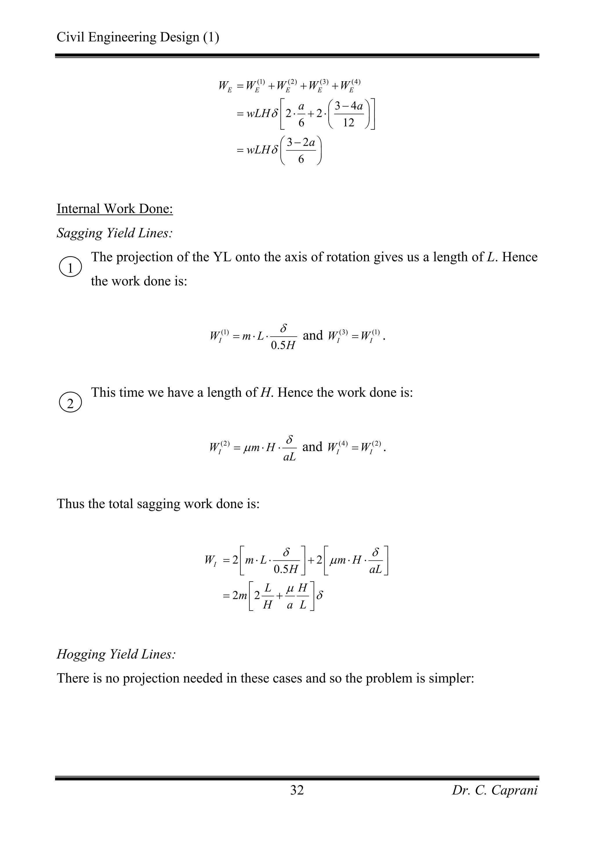 Civil Engineering Design (1)
Dr. C. Caprani32
(1) (2) (3) (4)
3 4
2 2
6 12
3 2
6
E E E E EW W W W W
a a
wLH
a
wLH
δ
δ
= + + +
⎡ ⎤−⎛ ⎞
= ⋅ + ⋅⎜ ⎟⎢ ⎥
⎝ ⎠⎣ ⎦
−⎛ ⎞
= ⎜ ⎟
⎝ ⎠
Internal Work Done:
Sagging Yield Lines:
The projection of the YL onto the axis of rotation gives us a length of L. Hence
the work done is:
(1)
0.5
IW m L
H
δ
= ⋅ ⋅ and (3) (1)
I IW W= .
This time we have a length of H. Hence the work done is:
(2)
IW m H
aL
δ
µ= ⋅ ⋅ and (4) (2)
I IW W= .
Thus the total sagging work done is:
2 2
0.5
2 2
IW m L m H
H aL
L H
m
H a L
δ δ
µ
µ
δ
⎡ ⎤ ⎡ ⎤
= ⋅ ⋅ + ⋅ ⋅⎢ ⎥ ⎢ ⎥⎣ ⎦ ⎣ ⎦
⎡ ⎤
= +⎢ ⎥⎣ ⎦
Hogging Yield Lines:
There is no projection needed in these cases and so the problem is simpler:
1
2
 