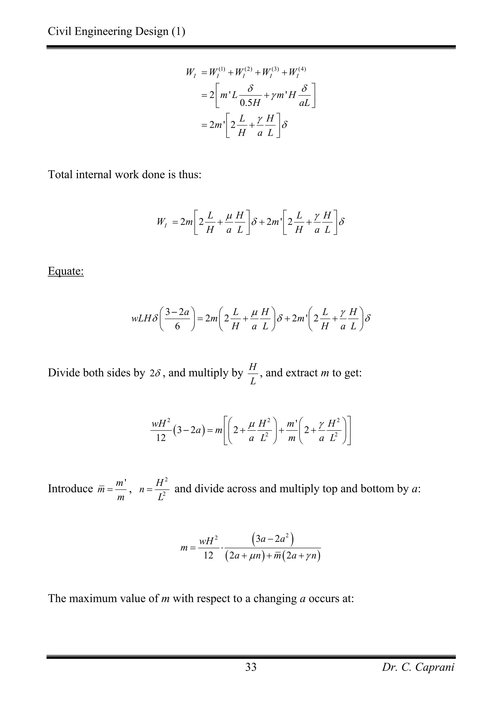 Civil Engineering Design (1)
Dr. C. Caprani33
(1) (2) (3) (4)
2 ' '
0.5
2 ' 2
I I I I IW W W W W
m L m H
H aL
L H
m
H a L
δ δ
γ
γ
δ
= + + +
⎡ ⎤
= +⎢ ⎥⎣ ⎦
⎡ ⎤
= +⎢ ⎥⎣ ⎦
Total internal work done is thus:
2 2 2 ' 2I
L H L H
W m m
H a L H a L
µ γ
δ δ
⎡ ⎤ ⎡ ⎤
= + + +⎢ ⎥ ⎢ ⎥⎣ ⎦ ⎣ ⎦
Equate:
3 2
2 2 2 ' 2
6
a L H L H
wLH m m
H a L H a L
µ γ
δ δ δ
−⎛ ⎞ ⎛ ⎞ ⎛ ⎞
= + + +⎜ ⎟ ⎜ ⎟ ⎜ ⎟
⎝ ⎠ ⎝ ⎠ ⎝ ⎠
Divide both sides by 2δ , and multiply by
H
L
, and extract m to get:
( )
2 2 2
2 2
'
3 2 2 2
12
wH H m H
a m
a L m a L
µ γ⎡ ⎤⎛ ⎞ ⎛ ⎞
− = + + +⎢ ⎥⎜ ⎟ ⎜ ⎟
⎝ ⎠ ⎝ ⎠⎣ ⎦
Introduce
'm
m
m
= ,
2
2
H
n
L
= and divide across and multiply top and bottom by a:
( )
( ) ( )
22 3 2
12 2 2
a awH
m
a n m a nµ γ
−
= ⋅
+ + +
The maximum value of m with respect to a changing a occurs at:
 