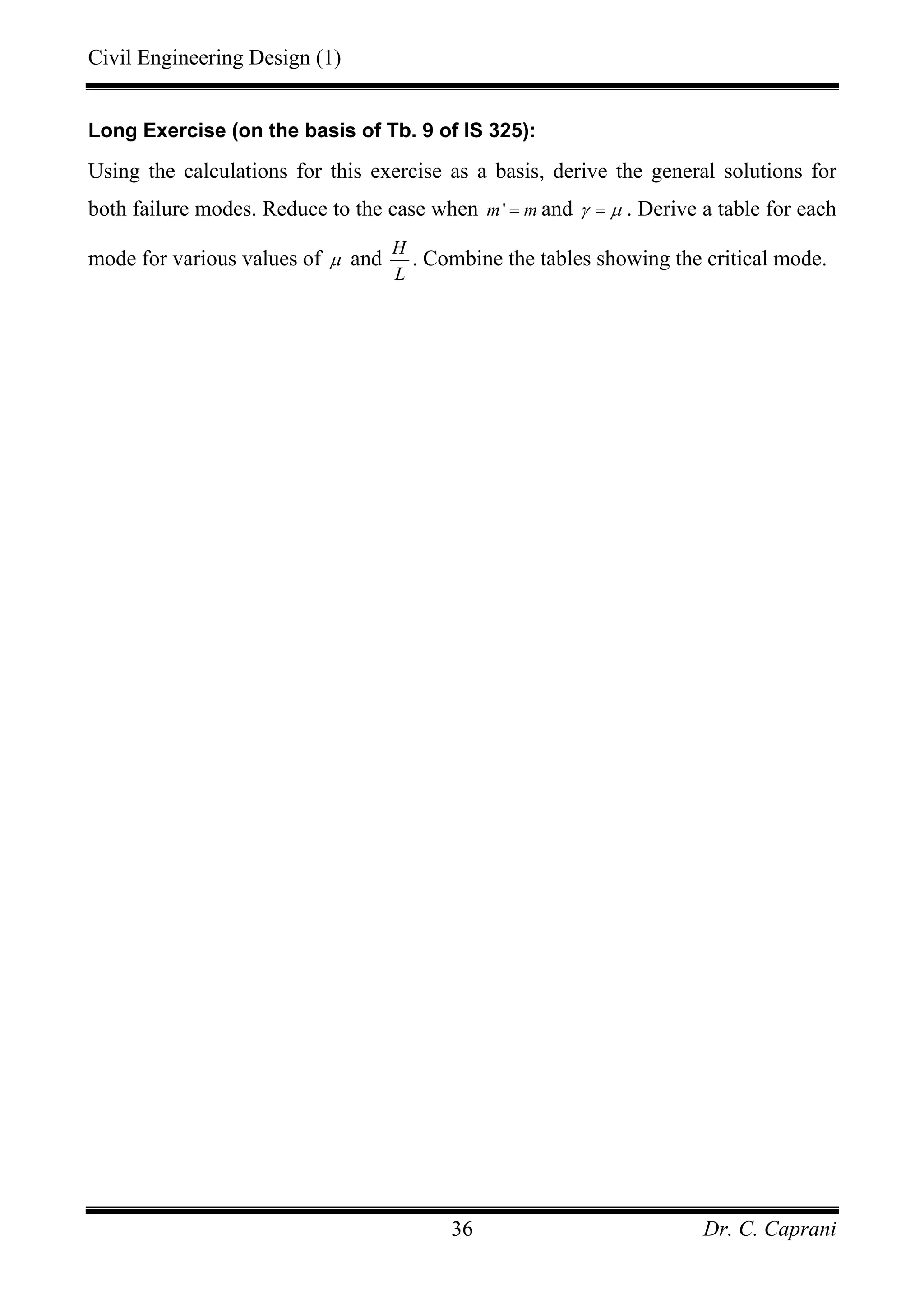 Civil Engineering Design (1)
Dr. C. Caprani36
Long Exercise (on the basis of Tb. 9 of IS 325):
Using the calculations for this exercise as a basis, derive the general solutions for
both failure modes. Reduce to the case when 'm m= and γ µ= . Derive a table for each
mode for various values of µ and
H
L
. Combine the tables showing the critical mode.
 