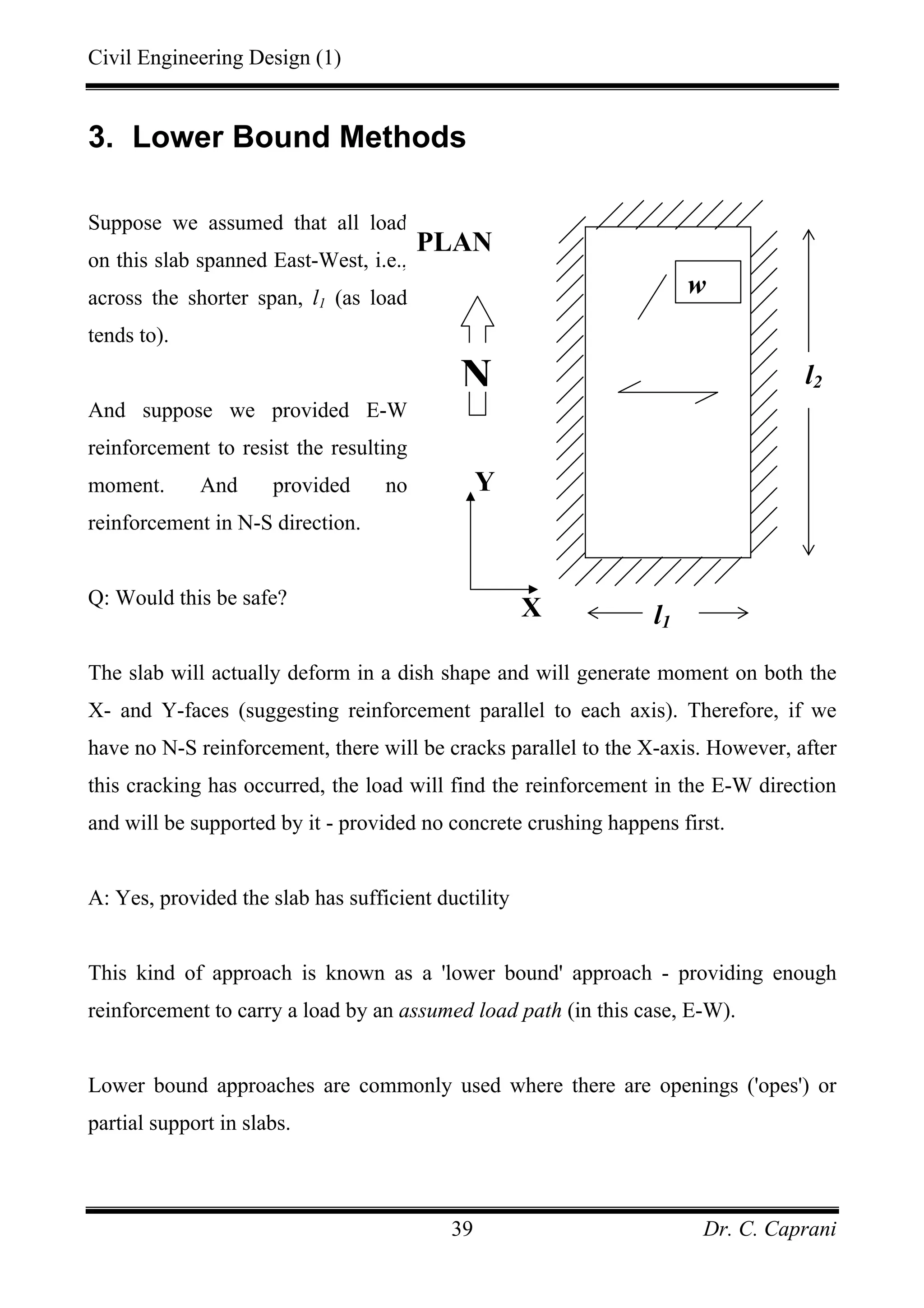 Civil Engineering Design (1)
Dr. C. Caprani39
3. Lower Bound Methods
Suppose we assumed that all load
on this slab spanned East-West, i.e.,
across the shorter span, l1 (as load
tends to).
And suppose we provided E-W
reinforcement to resist the resulting
moment. And provided no
reinforcement in N-S direction.
Q: Would this be safe?
The slab will actually deform in a dish shape and will generate moment on both the
X- and Y-faces (suggesting reinforcement parallel to each axis). Therefore, if we
have no N-S reinforcement, there will be cracks parallel to the X-axis. However, after
this cracking has occurred, the load will find the reinforcement in the E-W direction
and will be supported by it - provided no concrete crushing happens first.
A: Yes, provided the slab has sufficient ductility
This kind of approach is known as a 'lower bound' approach - providing enough
reinforcement to carry a load by an assumed load path (in this case, E-W).
Lower bound approaches are commonly used where there are openings ('opes') or
partial support in slabs.
l1
PLAN
N
Y
X
l2
w
 