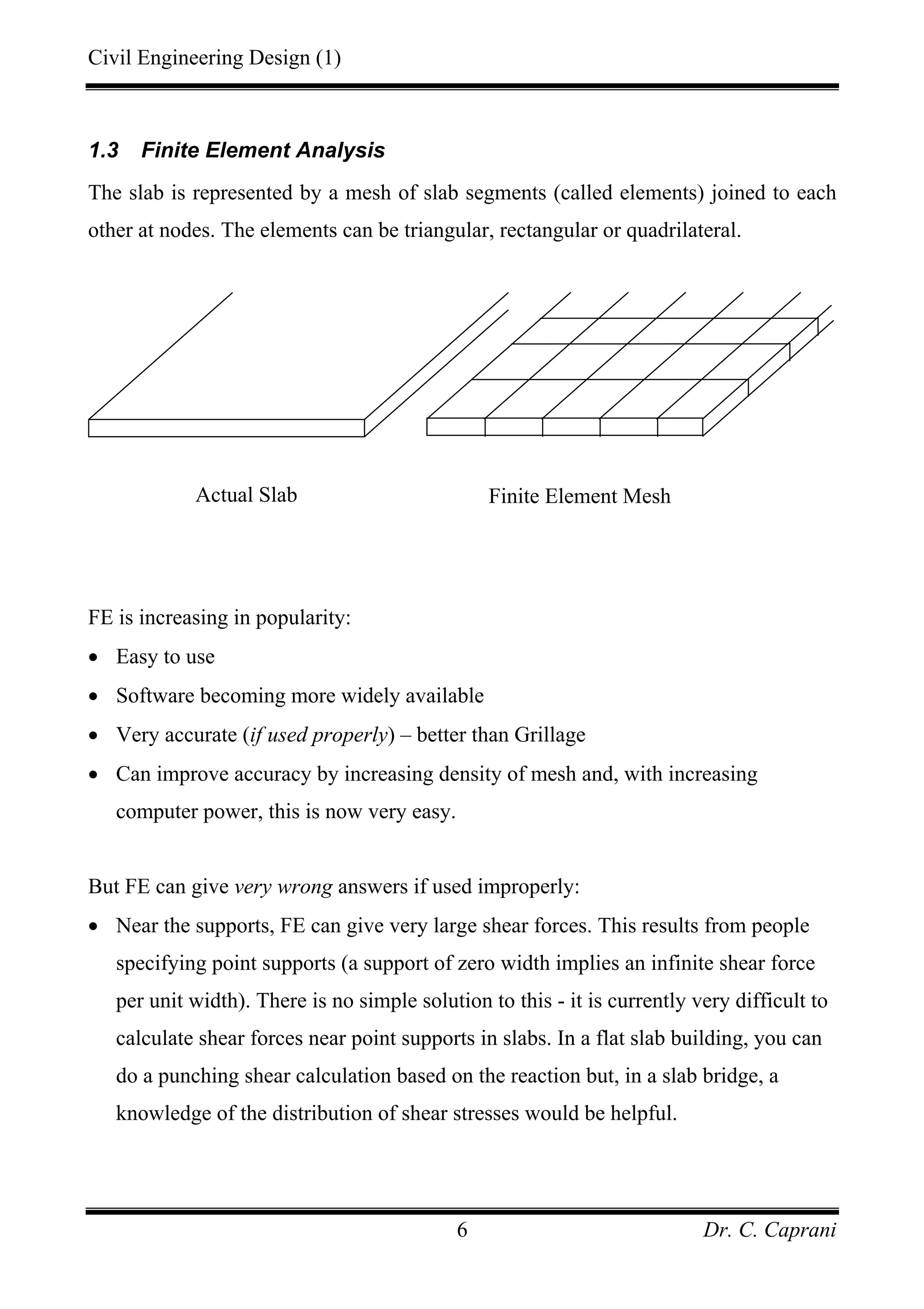 Civil Engineering Design (1)
Dr. C. Caprani6
1.3 Finite Element Analysis
The slab is represented by a mesh of slab segments (called elements) joined to each
other at nodes. The elements can be triangular, rectangular or quadrilateral.
FE is increasing in popularity:
• Easy to use
• Software becoming more widely available
• Very accurate (if used properly) – better than Grillage
• Can improve accuracy by increasing density of mesh and, with increasing
computer power, this is now very easy.
But FE can give very wrong answers if used improperly:
• Near the supports, FE can give very large shear forces. This results from people
specifying point supports (a support of zero width implies an infinite shear force
per unit width). There is no simple solution to this - it is currently very difficult to
calculate shear forces near point supports in slabs. In a flat slab building, you can
do a punching shear calculation based on the reaction but, in a slab bridge, a
knowledge of the distribution of shear stresses would be helpful.
Actual Slab Finite Element Mesh
 
