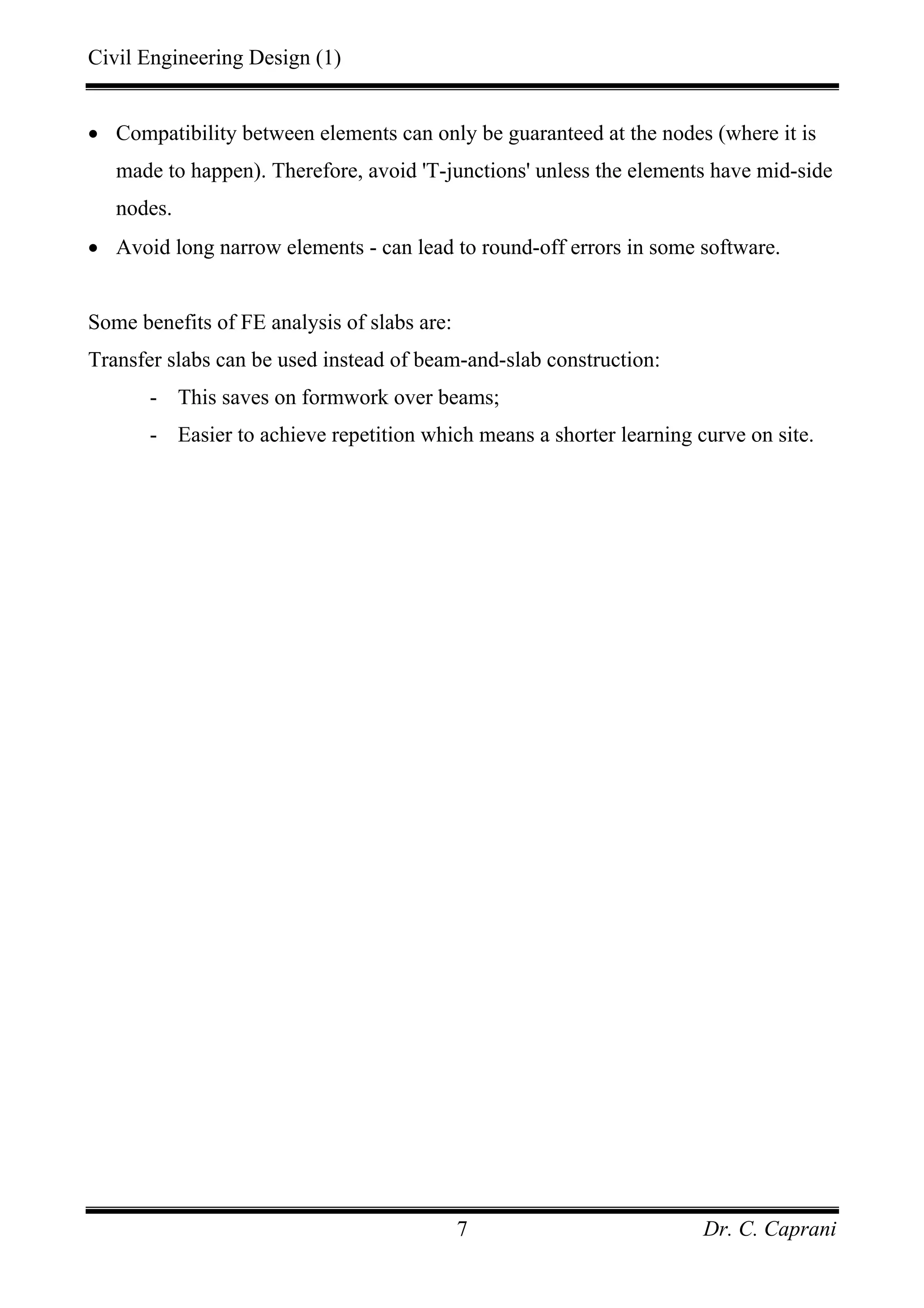 Civil Engineering Design (1)
Dr. C. Caprani7
• Compatibility between elements can only be guaranteed at the nodes (where it is
made to happen). Therefore, avoid 'T-junctions' unless the elements have mid-side
nodes.
• Avoid long narrow elements - can lead to round-off errors in some software.
Some benefits of FE analysis of slabs are:
Transfer slabs can be used instead of beam-and-slab construction:
- This saves on formwork over beams;
- Easier to achieve repetition which means a shorter learning curve on site.
 