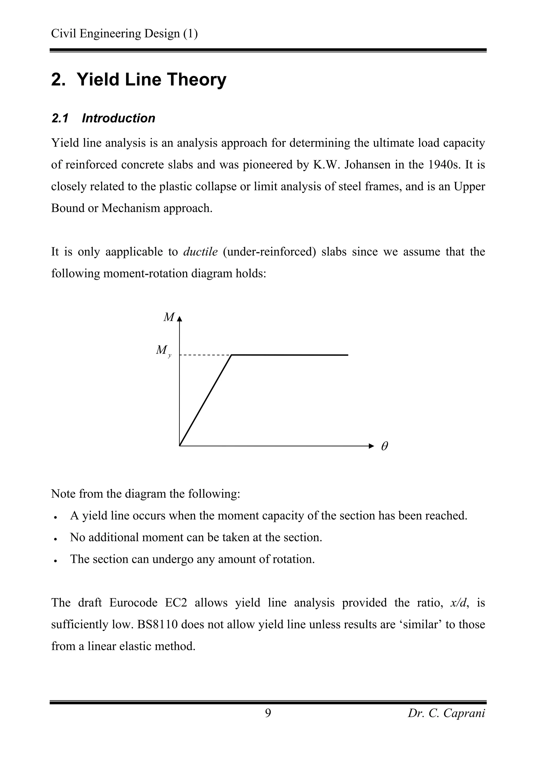 Civil Engineering Design (1)
Dr. C. Caprani9
2. Yield Line Theory
2.1 Introduction
Yield line analysis is an analysis approach for determining the ultimate load capacity
of reinforced concrete slabs and was pioneered by K.W. Johansen in the 1940s. It is
closely related to the plastic collapse or limit analysis of steel frames, and is an Upper
Bound or Mechanism approach.
It is only aapplicable to ductile (under-reinforced) slabs since we assume that the
following moment-rotation diagram holds:
Note from the diagram the following:
• A yield line occurs when the moment capacity of the section has been reached.
• No additional moment can be taken at the section.
• The section can undergo any amount of rotation.
The draft Eurocode EC2 allows yield line analysis provided the ratio, x/d, is
sufficiently low. BS8110 does not allow yield line unless results are ‘similar’ to those
from a linear elastic method.
M
y
M
θ
 