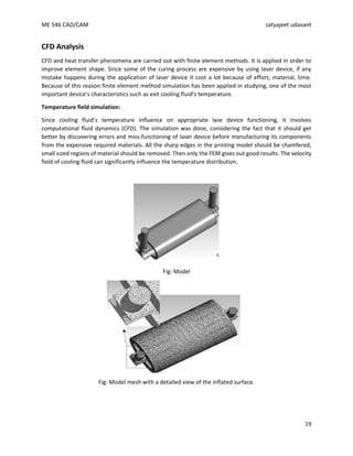 ME 546 CAD/CAM satyajeet udavant
19
CFD Analysis
CFD and heat transfer phenomena are carried out with finite element methods. It is applied in order to
improve element shape. Since some of the curing process are expensive by using laser device, if any
mistake happens during the application of laser device it cost a lot because of effort, material, time.
Because of this reason finite element method simulation has been applied in studying, one of the most
important device’s characteristics such as exit cooling fluid’s temperature.
Temperature field simulation:
Since cooling fluid’s temperature influence on appropriate lase device functioning, it involves
computational fluid dynamics (CFD). The simulation was done, considering the fact that it should get
better by discovering errors and miss-functioning of laser device before manufacturing its components
from the expensive required materials. All the sharp edges in the printing model should be chamfered,
small sized regions of material should be removed. Then only the FEM gives out good results. The velocity
field of cooling fluid can significantly influence the temperature distribution.
Fig: Model
Fig: Model mesh with a detailed view of the inflated surface.
 