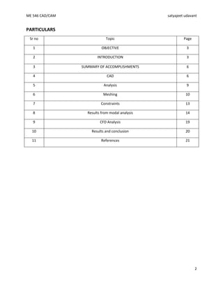 ME 546 CAD/CAM satyajeet udavant
2
PARTICULARS
Sr no Topic Page
1 OBJECTIVE 3
2 INTRODUCTION 3
3 SUMMARY OF ACCOMPLISHMENTS 6
4 CAD 6
5 Analysis 9
6 Meshing 10
7 Constraints 13
8 Results from modal analysis 14
9 CFD Analysis 19
10 Results and conclusion 20
11 References 21
 