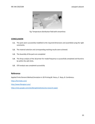ME 546 CAD/CAM satyajeet udavant
20
Fig: Temperature distribution field-with streamlines
CONCLUSION
1.1. The parts were successfully modelled to the required dimensions and assembled using the right
constraints.
1.2. The material selection and corresponding meshing results were achieved.
1.3. The Assembly of the parts are completed
1.4. The Ansys analysis of the 3d printer for modal frequency is successfully completed and found to
be within the safe limits.
1.5. CFD analysis was completed successfully
Reference
Applied Finite Element Method Simulation in 3D Printing M. Iliescu, E. Nuţu, B. Comănescu
https://formlabs.com/
http://www.fibreglast.com/
https://sites.google.com/site/dkenglishednotes/sla-research-paper
 