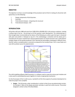 ME 546 CAD/CAM satyajeet udavant
3
OBJECTIVE
The objective is to have a sound knowledge of the procedure start to finish in making of a 3d printer with
special focus on the following:
I. Design components of SLA 3d printer.
II. Assembly.
III. Finite Element Analysis - Using Ansys for structural
IV. Finite Element Analysis - CFD
INTRODUCTION
SLA printer sold since 1988 and costs from 5,000 USD to 450,000 USD. In this process a polymer, creating
a solitary layer of set tar - the principal cut of the question under development. The underlying layer is
then brought down incrementally by the stature of the following cut, where upon the layer is recovered
with pitch and another is followed on top of it. This methodology is rehashed until the whole part is
manufactured. By space resolved laser induced polymerization of a liquid monomer into a solid polymer
complex shapes can be quickly produced in SLA. Recently the technology is developed in different areas.
Like DLP, where a complete plane is scanned as compared to line tracing of laser. CLIP, is even faster as it
uses LED as photon source for polymerization.
The solid modelling software CREO Parametric is a software used to create the various part modules and
is also used for assembling those parts together to create an appropriate mechanism.
For the final project of the 3 credit course, I worked for all the three aspects of a product development to
make the project more complete.
1. Design – The SLA printer under consideration is similar to that of any vat polymerization printer.
Ex Fromlabs 2. Most of the design parameter and data is used from online sources. The printer
designed is similar to that of the BeamMaker.
 