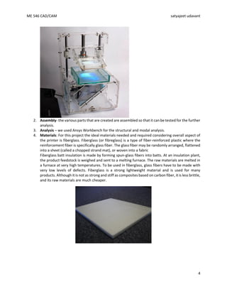 ME 546 CAD/CAM satyajeet udavant
4
2. Assembly- the various parts that are created are assembled so that it can be tested for the further
analysis.
3. Analysis – we used Ansys Workbench for the structural and modal analysis.
4. Materials: For this project the ideal materials needed and required considering overall aspect of
the printer is fiberglass. Fiberglass (or fibreglass) is a type of fiber-reinforced plastic where the
reinforcement fiber is specifically glass fiber. The glass fiber may be randomly arranged, flattened
into a sheet (called a chopped strand mat), or woven into a fabric
Fiberglass batt insulation is made by forming spun-glass fibers into batts. At an insulation plant,
the product feedstock is weighed and sent to a melting furnace. The raw materials are melted in
a furnace at very high temperatures. To be used in fiberglass, glass fibers have to be made with
very low levels of defects. Fiberglass is a strong lightweight material and is used for many
products. Although it is not as strong and stiff as composites based on carbon fiber, it is less brittle,
and its raw materials are much cheaper.
 