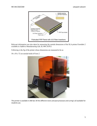 ME 546 CAD/CAM satyajeet udavant
5
Relevant information was also taken by measuring the outside dimensions of the SLA printer Formlabs 2
available in Additive Manufacturing Lab, SL 009, IUPUI.
Following is the fig of the printer whose dimensions are measured to be as
58 x 58 x 72 cm outside build of Form 2
This printer is available in AM lab. All the different resins and post processes and curing is all available for
students use.
 
