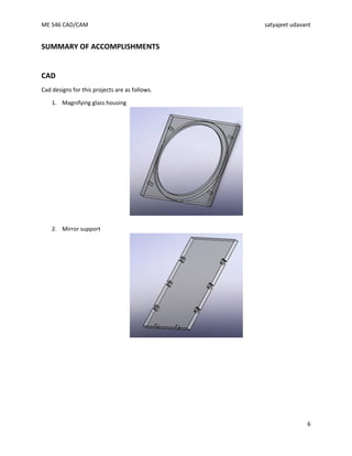 ME 546 CAD/CAM satyajeet udavant
6
SUMMARY OF ACCOMPLISHMENTS
CAD
Cad designs for this projects are as follows.
1. Magnifying glass housing
2. Mirror support
 