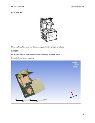 ME 546 CAD/CAM satyajeet udavant
9
ASSEMBLIES
These are few of the parts and the assembly used for the analysis as follows:
Analysis
For analysis we used three different types of meshing for better results
Printer in Ansys- before meshing
 