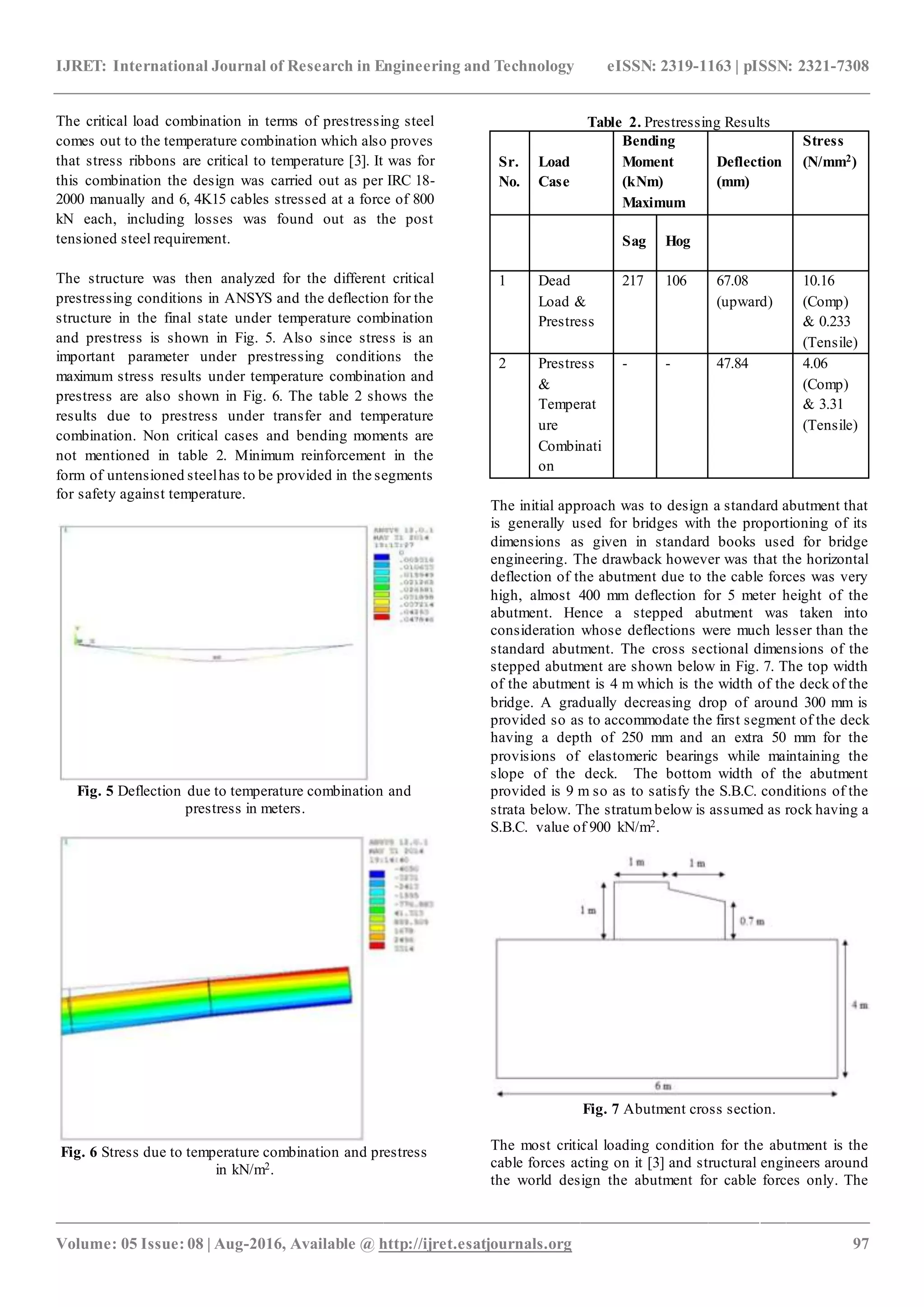IJRET: International Journal of Research in Engineering and Technology eISSN: 2319-1163 | pISSN: 2321-7308
_______________________________________________________________________________________________
Volume: 05 Issue: 08 | Aug-2016, Available @ http://ijret.esatjournals.org 97
The critical load combination in terms of prestressing steel
comes out to the temperature combination which also proves
that stress ribbons are critical to temperature [3]. It was for
this combination the design was carried out as per IRC 18-
2000 manually and 6, 4K15 cables stressed at a force of 800
kN each, including losses was found out as the post
tensioned steel requirement.
The structure was then analyzed for the different critical
prestressing conditions in ANSYS and the deflection for the
structure in the final state under temperature combination
and prestress is shown in Fig. 5. Also since stress is an
important parameter under prestressing conditions the
maximum stress results under temperature combination and
prestress are also shown in Fig. 6. The table 2 shows the
results due to prestress under transfer and temperature
combination. Non critical cases and bending moments are
not mentioned in table 2. Minimum reinforcement in the
form of untensioned steelhas to be provided in the segments
for safety against temperature.
Fig. 5 Deflection due to temperature combination and
prestress in meters.
Fig. 6 Stress due to temperature combination and prestress
in kN/m2.
Table 2. Prestressing Results
Sr.
No.
Load
Case
Bending
Moment
(kNm)
Maximum
Deflection
(mm)
Stress
(N/mm2)
Sag Hog
1 Dead
Load &
Prestress
217 106 67.08
(upward)
10.16
(Comp)
& 0.233
(Tensile)
2 Prestress
&
Temperat
ure
Combinati
on
- - 47.84 4.06
(Comp)
& 3.31
(Tensile)
The initial approach was to design a standard abutment that
is generally used for bridges with the proportioning of its
dimensions as given in standard books used for bridge
engineering. The drawback however was that the horizontal
deflection of the abutment due to the cable forces was very
high, almost 400 mm deflection for 5 meter height of the
abutment. Hence a stepped abutment was taken into
consideration whose deflections were much lesser than the
standard abutment. The cross sectional dimensions of the
stepped abutment are shown below in Fig. 7. The top width
of the abutment is 4 m which is the width of the deck of the
bridge. A gradually decreasing drop of around 300 mm is
provided so as to accommodate the first segment of the deck
having a depth of 250 mm and an extra 50 mm for the
provisions of elastomeric bearings while maintaining the
slope of the deck. The bottom width of the abutment
provided is 9 m so as to satisfy the S.B.C. conditions of the
strata below. The stratumbelow is assumed as rock having a
S.B.C. value of 900 kN/m2.
Fig. 7 Abutment cross section.
The most critical loading condition for the abutment is the
cable forces acting on it [3] and structural engineers around
the world design the abutment for cable forces only. The
 