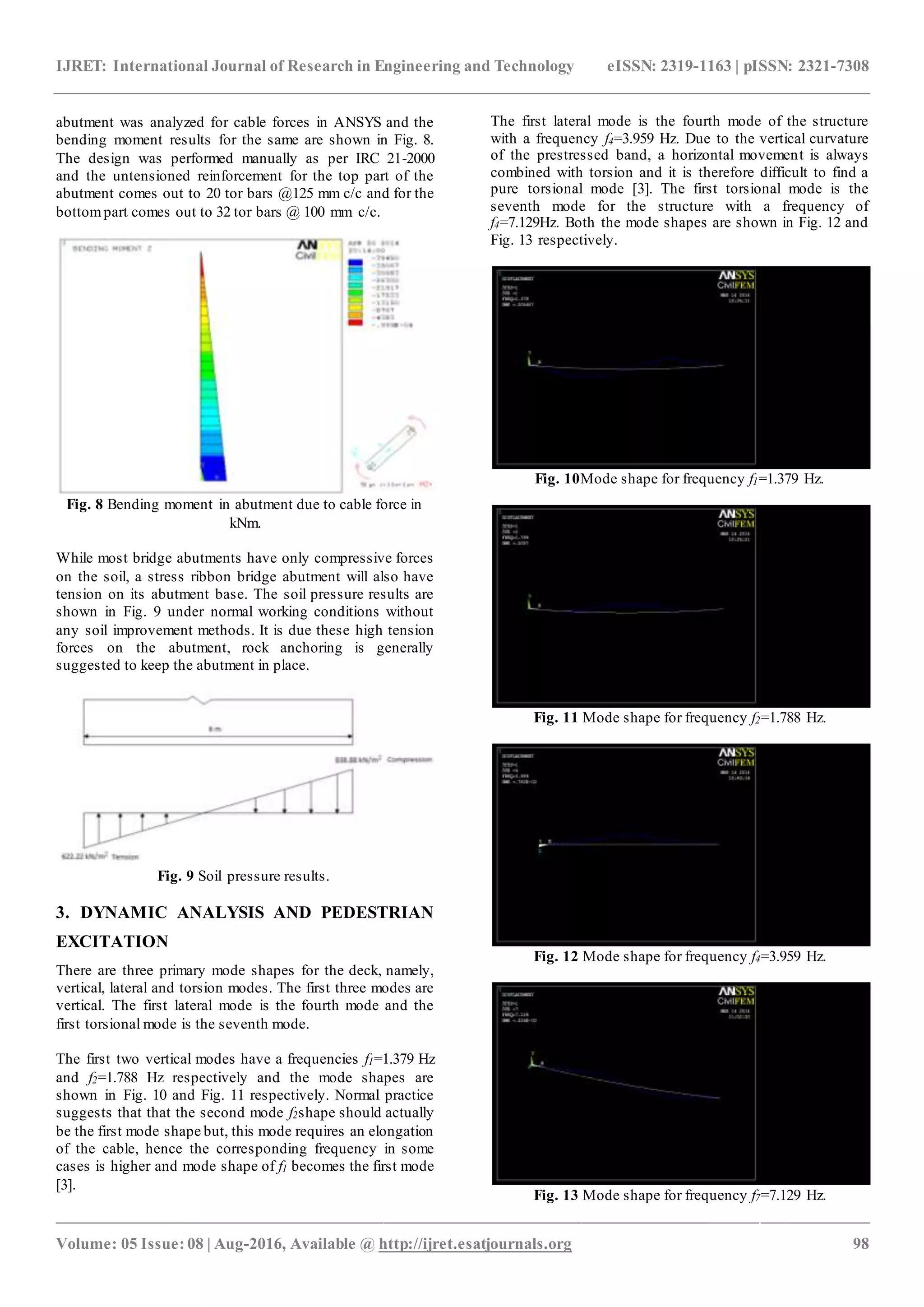 IJRET: International Journal of Research in Engineering and Technology eISSN: 2319-1163 | pISSN: 2321-7308
_______________________________________________________________________________________________
Volume: 05 Issue: 08 | Aug-2016, Available @ http://ijret.esatjournals.org 98
abutment was analyzed for cable forces in ANSYS and the
bending moment results for the same are shown in Fig. 8.
The design was performed manually as per IRC 21-2000
and the untensioned reinforcement for the top part of the
abutment comes out to 20 tor bars @125 mm c/c and for the
bottompart comes out to 32 tor bars @ 100 mm c/c.
Fig. 8 Bending moment in abutment due to cable force in
kNm.
While most bridge abutments have only compressive forces
on the soil, a stress ribbon bridge abutment will also have
tension on its abutment base. The soil pressure results are
shown in Fig. 9 under normal working conditions without
any soil improvement methods. It is due these high tension
forces on the abutment, rock anchoring is generally
suggested to keep the abutment in place.
Fig. 9 Soil pressure results.
3. DYNAMIC ANALYSIS AND PEDESTRIAN
EXCITATION
There are three primary mode shapes for the deck, namely,
vertical, lateral and torsion modes. The first three modes are
vertical. The first lateral mode is the fourth mode and the
first torsional mode is the seventh mode.
The first two vertical modes have a frequencies f1=1.379 Hz
and f2=1.788 Hz respectively and the mode shapes are
shown in Fig. 10 and Fig. 11 respectively. Normal practice
suggests that that the second mode f2shape should actually
be the first mode shape but, this mode requires an elongation
of the cable, hence the corresponding frequency in some
cases is higher and mode shape of f1 becomes the first mode
[3].
The first lateral mode is the fourth mode of the structure
with a frequency f4=3.959 Hz. Due to the vertical curvature
of the prestressed band, a horizontal movement is always
combined with torsion and it is therefore difficult to find a
pure torsional mode [3]. The first torsional mode is the
seventh mode for the structure with a frequency of
f4=7.129Hz. Both the mode shapes are shown in Fig. 12 and
Fig. 13 respectively.
Fig. 10Mode shape for frequency f1=1.379 Hz.
Fig. 11 Mode shape for frequency f2=1.788 Hz.
Fig. 12 Mode shape for frequency f4=3.959 Hz.
Fig. 13 Mode shape for frequency f7=7.129 Hz.
 