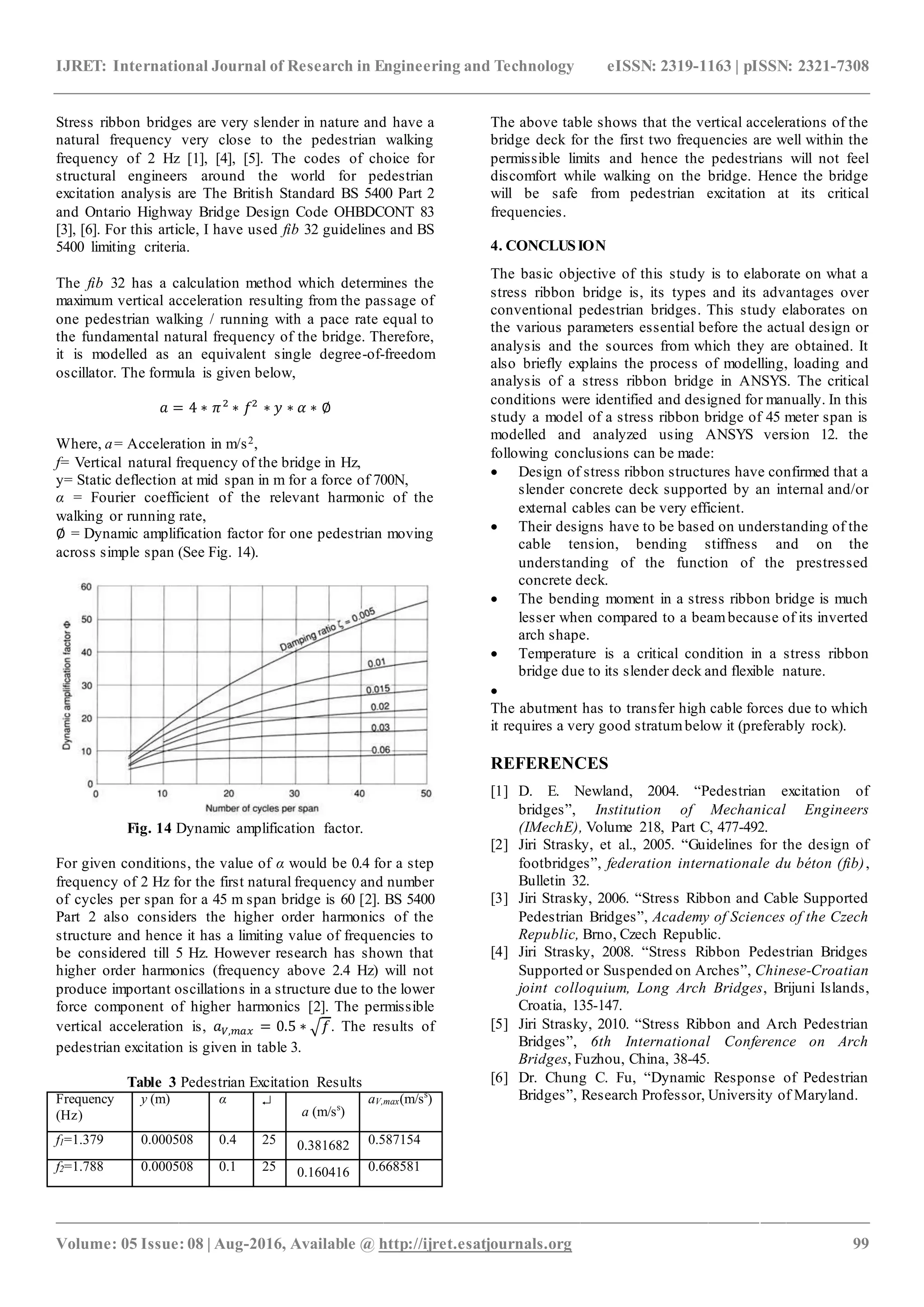 IJRET: International Journal of Research in Engineering and Technology eISSN: 2319-1163 | pISSN: 2321-7308
_______________________________________________________________________________________________
Volume: 05 Issue: 08 | Aug-2016, Available @ http://ijret.esatjournals.org 99
Stress ribbon bridges are very slender in nature and have a
natural frequency very close to the pedestrian walking
frequency of 2 Hz [1], [4], [5]. The codes of choice for
structural engineers around the world for pedestrian
excitation analysis are The British Standard BS 5400 Part 2
and Ontario Highway Bridge Design Code OHBDCONT 83
[3], [6]. For this article, I have used fib 32 guidelines and BS
5400 limiting criteria.
The fib 32 has a calculation method which determines the
maximum vertical acceleration resulting from the passage of
one pedestrian walking / running with a pace rate equal to
the fundamental natural frequency of the bridge. Therefore,
it is modelled as an equivalent single degree-of-freedom
oscillator. The formula is given below,
𝑎 = 4 ∗ 𝜋2
∗ 𝑓2
∗ 𝑦 ∗ 𝛼 ∗ ∅
Where, a= Acceleration in m/s2,
f= Vertical natural frequency of the bridge in Hz,
y= Static deflection at mid span in m for a force of 700N,
α = Fourier coefficient of the relevant harmonic of the
walking or running rate,
∅ = Dynamic amplification factor for one pedestrian moving
across simple span (See Fig. 14).
Fig. 14 Dynamic amplification factor.
For given conditions, the value of α would be 0.4 for a step
frequency of 2 Hz for the first natural frequency and number
of cycles per span for a 45 m span bridge is 60 [2]. BS 5400
Part 2 also considers the higher order harmonics of the
structure and hence it has a limiting value of frequencies to
be considered till 5 Hz. However research has shown that
higher order harmonics (frequency above 2.4 Hz) will not
produce important oscillations in a structure due to the lower
force component of higher harmonics [2]. The permissible
vertical acceleration is, 𝑎 𝑉,𝑚𝑎𝑥 = 0.5 ∗ √ 𝑓. The results of
pedestrian excitation is given in table 3.
Table 3 Pedestrian Excitation Results
Frequency
(Hz)
y (m) α 
a (m/ss
)
aV,max(m/ss
)
f1=1.379 0.000508 0.4 25 0.381682 0.587154
f2=1.788 0.000508 0.1 25 0.160416 0.668581
The above table shows that the vertical accelerations of the
bridge deck for the first two frequencies are well within the
permissible limits and hence the pedestrians will not feel
discomfort while walking on the bridge. Hence the bridge
will be safe from pedestrian excitation at its critical
frequencies.
4. CONCLUSION
The basic objective of this study is to elaborate on what a
stress ribbon bridge is, its types and its advantages over
conventional pedestrian bridges. This study elaborates on
the various parameters essential before the actual design or
analysis and the sources from which they are obtained. It
also briefly explains the process of modelling, loading and
analysis of a stress ribbon bridge in ANSYS. The critical
conditions were identified and designed for manually. In this
study a model of a stress ribbon bridge of 45 meter span is
modelled and analyzed using ANSYS version 12. the
following conclusions can be made:
 Design of stress ribbon structures have confirmed that a
slender concrete deck supported by an internal and/or
external cables can be very efficient.
 Their designs have to be based on understanding of the
cable tension, bending stiffness and on the
understanding of the function of the prestressed
concrete deck.
 The bending moment in a stress ribbon bridge is much
lesser when compared to a beambecause of its inverted
arch shape.
 Temperature is a critical condition in a stress ribbon
bridge due to its slender deck and flexible nature.

The abutment has to transfer high cable forces due to which
it requires a very good stratumbelow it (preferably rock).
REFERENCES
[1] D. E. Newland, 2004. “Pedestrian excitation of
bridges”, Institution of Mechanical Engineers
(IMechE), Volume 218, Part C, 477-492.
[2] Jiri Strasky, et al., 2005. “Guidelines for the design of
footbridges”, federation internationale du béton (fib),
Bulletin 32.
[3] Jiri Strasky, 2006. “Stress Ribbon and Cable Supported
Pedestrian Bridges”, Academy of Sciences of the Czech
Republic, Brno, Czech Republic.
[4] Jiri Strasky, 2008. “Stress Ribbon Pedestrian Bridges
Supported or Suspended on Arches”, Chinese-Croatian
joint colloquium, Long Arch Bridges, Brijuni Islands,
Croatia, 135-147.
[5] Jiri Strasky, 2010. “Stress Ribbon and Arch Pedestrian
Bridges”, 6th International Conference on Arch
Bridges, Fuzhou, China, 38-45.
[6] Dr. Chung C. Fu, “Dynamic Response of Pedestrian
Bridges”, Research Professor, University of Maryland.
 
