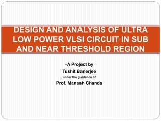 -A Project by
Tushit Banerjee
under the guidance of
Prof. Manash Chanda
DESIGN AND ANALYSIS OF ULTRA
LOW POWER VLSI CIRCUIT IN SUB
AND NEAR THRESHOLD REGION
 