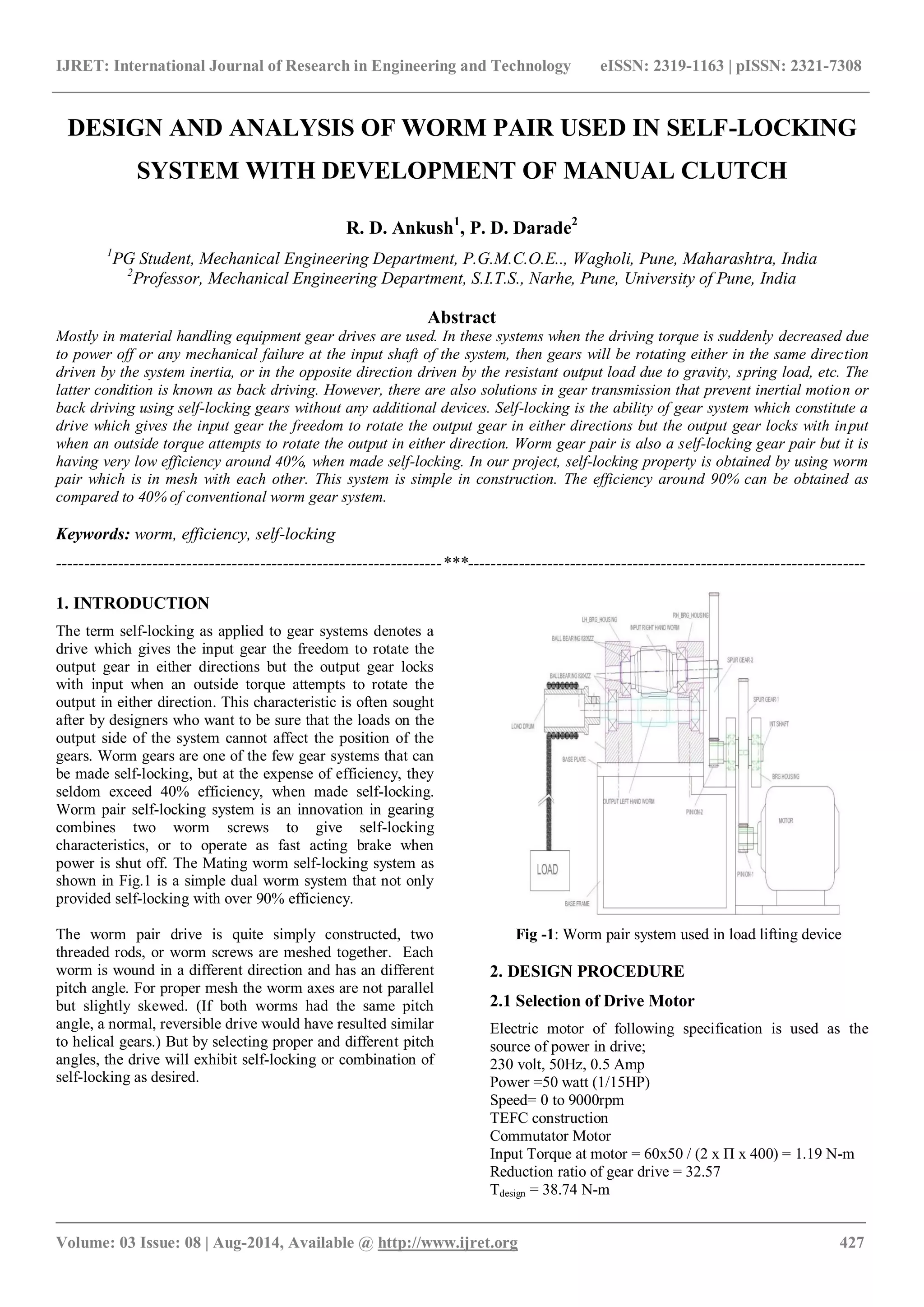 IJRET: International Journal of Research in Engineering and Technology eISSN: 2319-1163 | pISSN: 2321-7308
_______________________________________________________________________________________
Volume: 03 Issue: 08 | Aug-2014, Available @ http://www.ijret.org 427
DESIGN AND ANALYSIS OF WORM PAIR USED IN SELF-LOCKING
SYSTEM WITH DEVELOPMENT OF MANUAL CLUTCH
R. D. Ankush1
, P. D. Darade2
1
PG Student, Mechanical Engineering Department, P.G.M.C.O.E.., Wagholi, Pune, Maharashtra, India
2
Professor, Mechanical Engineering Department, S.I.T.S., Narhe, Pune, University of Pune, India
Abstract
Mostly in material handling equipment gear drives are used. In these systems when the driving torque is suddenly decreased due
to power off or any mechanical failure at the input shaft of the system, then gears will be rotating either in the same direction
driven by the system inertia, or in the opposite direction driven by the resistant output load due to gravity, spring load, etc. The
latter condition is known as back driving. However, there are also solutions in gear transmission that prevent inertial motion or
back driving using self-locking gears without any additional devices. Self-locking is the ability of gear system which constitute a
drive which gives the input gear the freedom to rotate the output gear in either directions but the output gear locks with input
when an outside torque attempts to rotate the output in either direction. Worm gear pair is also a self-locking gear pair but it is
having very low efficiency around 40%, when made self-locking. In our project, self-locking property is obtained by using worm
pair which is in mesh with each other. This system is simple in construction. The efficiency around 90% can be obtained as
compared to 40% of conventional worm gear system.
Keywords: worm, efficiency, self-locking
--------------------------------------------------------------------***----------------------------------------------------------------------
1. INTRODUCTION
The term self-locking as applied to gear systems denotes a
drive which gives the input gear the freedom to rotate the
output gear in either directions but the output gear locks
with input when an outside torque attempts to rotate the
output in either direction. This characteristic is often sought
after by designers who want to be sure that the loads on the
output side of the system cannot affect the position of the
gears. Worm gears are one of the few gear systems that can
be made self-locking, but at the expense of efficiency, they
seldom exceed 40% efficiency, when made self-locking.
Worm pair self-locking system is an innovation in gearing
combines two worm screws to give self-locking
characteristics, or to operate as fast acting brake when
power is shut off. The Mating worm self-locking system as
shown in Fig.1 is a simple dual worm system that not only
provided self-locking with over 90% efficiency.
The worm pair drive is quite simply constructed, two
threaded rods, or worm screws are meshed together. Each
worm is wound in a different direction and has an different
pitch angle. For proper mesh the worm axes are not parallel
but slightly skewed. (If both worms had the same pitch
angle, a normal, reversible drive would have resulted similar
to helical gears.) But by selecting proper and different pitch
angles, the drive will exhibit self-locking or combination of
self-locking as desired.
Fig -1: Worm pair system used in load lifting device
2. DESIGN PROCEDURE
2.1 Selection of Drive Motor
Electric motor of following specification is used as the
source of power in drive;
230 volt, 50Hz, 0.5 Amp
Power =50 watt (1/15HP)
Speed= 0 to 9000rpm
TEFC construction
Commutator Motor
Input Torque at motor = 60x50 / (2 x Π x 400) = 1.19 N-m
Reduction ratio of gear drive = 32.57
Tdesign = 38.74 N-m
 