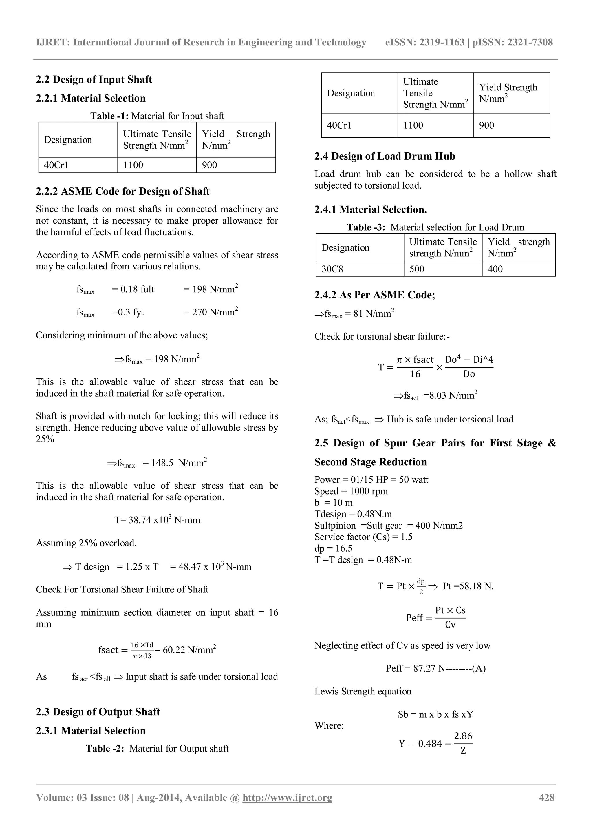 IJRET: International Journal of Research in Engineering and Technology eISSN: 2319-1163 | pISSN: 2321-7308
_______________________________________________________________________________________
Volume: 03 Issue: 08 | Aug-2014, Available @ http://www.ijret.org 428
2.2 Design of Input Shaft
2.2.1 Material Selection
Table -1: Material for Input shaft
Designation
Ultimate Tensile
Strength N/mm2
Yield Strength
N/mm2
40Cr1 1100 900
2.2.2 ASME Code for Design of Shaft
Since the loads on most shafts in connected machinery are
not constant, it is necessary to make proper allowance for
the harmful effects of load fluctuations.
According to ASME code permissible values of shear stress
may be calculated from various relations.
fsmax = 0.18 fult = 198 N/mm2
fsmax =0.3 fyt = 270 N/mm2
Considering minimum of the above values;
fsmax = 198 N/mm2
This is the allowable value of shear stress that can be
induced in the shaft material for safe operation.
Shaft is provided with notch for locking; this will reduce its
strength. Hence reducing above value of allowable stress by
25%
fsmax = 148.5 N/mm2
This is the allowable value of shear stress that can be
induced in the shaft material for safe operation.
T= 38.74 x103
N-mm
Assuming 25% overload.
 T design = 1.25 x T = 48.47 x 103
N-mm
Check For Torsional Shear Failure of Shaft
Assuming minimum section diameter on input shaft = 16
mm
fsact =
16 ×Td
𝜋×d3
= 60.22 N/mm2
As fs act <fs all  Input shaft is safe under torsional load
2.3 Design of Output Shaft
2.3.1 Material Selection
Table -2: Material for Output shaft
Designation
Ultimate
Tensile
Strength N/mm2
Yield Strength
N/mm2
40Cr1 1100 900
2.4 Design of Load Drum Hub
Load drum hub can be considered to be a hollow shaft
subjected to torsional load.
2.4.1 Material Selection.
Table -3: Material selection for Load Drum
Designation
Ultimate Tensile
strength N/mm2
Yield strength
N/mm2
30C8 500 400
2.4.2 As Per ASME Code;
fsmax = 81 N/mm2
Check for torsional shear failure:-
T =
π × fsact
16
×
Do4
− Di^4
Do
fsact =8.03 N/mm2
As; fsact<fsmax  Hub is safe under torsional load
2.5 Design of Spur Gear Pairs for First Stage &
Second Stage Reduction
Power = 01/15 HP = 50 watt
Speed = 1000 rpm
b = 10 m
Tdesign = 0.48N.m
Sultpinion =Sult gear = 400 N/mm2
Service factor (Cs) = 1.5
dp = 16.5
T =T design = 0.48N-m
T = Pt ×
dp
2
 Pt =58.18 N.
Peff =
Pt × Cs
Cv
Neglecting effect of Cv as speed is very low
Peff = 87.27 N--------(A)
Lewis Strength equation
Sb = m x b x fs xY
Where;
Y = 0.484 −
2.86
Z
 