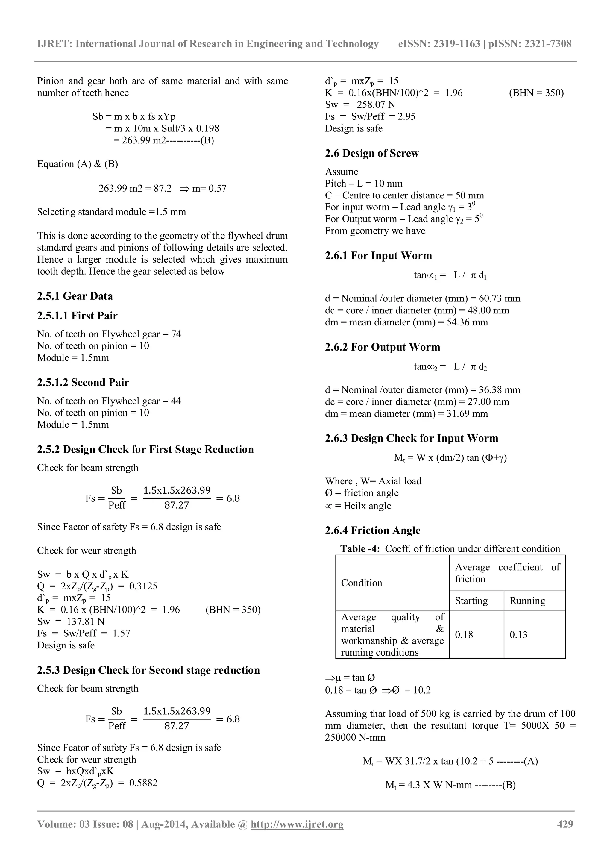 IJRET: International Journal of Research in Engineering and Technology eISSN: 2319-1163 | pISSN: 2321-7308
_______________________________________________________________________________________
Volume: 03 Issue: 08 | Aug-2014, Available @ http://www.ijret.org 429
Pinion and gear both are of same material and with same
number of teeth hence
Sb = m x b x fs xYp
= m x 10m x Sult/3 x 0.198
= 263.99 m2----------(B)
Equation (A) & (B)
263.99 m2 = 87.2  m= 0.57
Selecting standard module =1.5 mm
This is done according to the geometry of the flywheel drum
standard gears and pinions of following details are selected.
Hence a larger module is selected which gives maximum
tooth depth. Hence the gear selected as below
2.5.1 Gear Data
2.5.1.1 First Pair
No. of teeth on Flywheel gear = 74
No. of teeth on pinion = 10
Module = 1.5mm
2.5.1.2 Second Pair
No. of teeth on Flywheel gear = 44
No. of teeth on pinion = 10
Module = 1.5mm
2.5.2 Design Check for First Stage Reduction
Check for beam strength
Fs =
Sb
Peff
=
1.5x1.5x263.99
87.27
= 6.8
Since Factor of safety Fs = 6.8 design is safe
Check for wear strength
Sw = b x Q x d`p x K
Q = 2xZp/(Zg-Zp) = 0.3125
d`p = mxZp = 15
K = 0.16 x (BHN/100)^2 = 1.96 (BHN = 350)
Sw = 137.81 N
Fs = Sw/Peff = 1.57
Design is safe
2.5.3 Design Check for Second stage reduction
Check for beam strength
Fs =
Sb
Peff
=
1.5x1.5x263.99
87.27
= 6.8
Since Fcator of safety Fs = 6.8 design is safe
Check for wear strength
Sw = bxQxd`pxK
Q = 2xZp/(Zg-Zp) = 0.5882
d`p = mxZp = 15
K = 0.16x(BHN/100)^2 = 1.96 (BHN = 350)
Sw = 258.07 N
Fs = Sw/Peff = 2.95
Design is safe
2.6 Design of Screw
Assume
Pitch – L = 10 mm
C – Centre to center distance = 50 mm
For input worm – Lead angle γ1 = 30
For Output worm – Lead angle γ2 = 50
From geometry we have
2.6.1 For Input Worm
tan1 = L /  d1
d = Nominal /outer diameter (mm) = 60.73 mm
dc = core / inner diameter (mm) = 48.00 mm
dm = mean diameter (mm) = 54.36 mm
2.6.2 For Output Worm
tan2 = L /  d2
d = Nominal /outer diameter (mm) = 36.38 mm
dc = core / inner diameter (mm) = 27.00 mm
dm = mean diameter (mm) = 31.69 mm
2.6.3 Design Check for Input Worm
Mt = W x (dm/2) tan (+γ)
Where , W= Axial load
Ø = friction angle
 = Heilx angle
2.6.4 Friction Angle
Table -4: Coeff. of friction under different condition
Condition
Average coefficient of
friction
Starting Running
Average quality of
material &
workmanship & average
running conditions
0.18 0.13
 = tan Ø
0.18 = tan Ø Ø = 10.2
Assuming that load of 500 kg is carried by the drum of 100
mm diameter, then the resultant torque T= 5000X 50 =
250000 N-mm
Mt = WX 31.7/2 x tan (10.2 + 5 --------(A)
Mt = 4.3 X W N-mm --------(B)
 