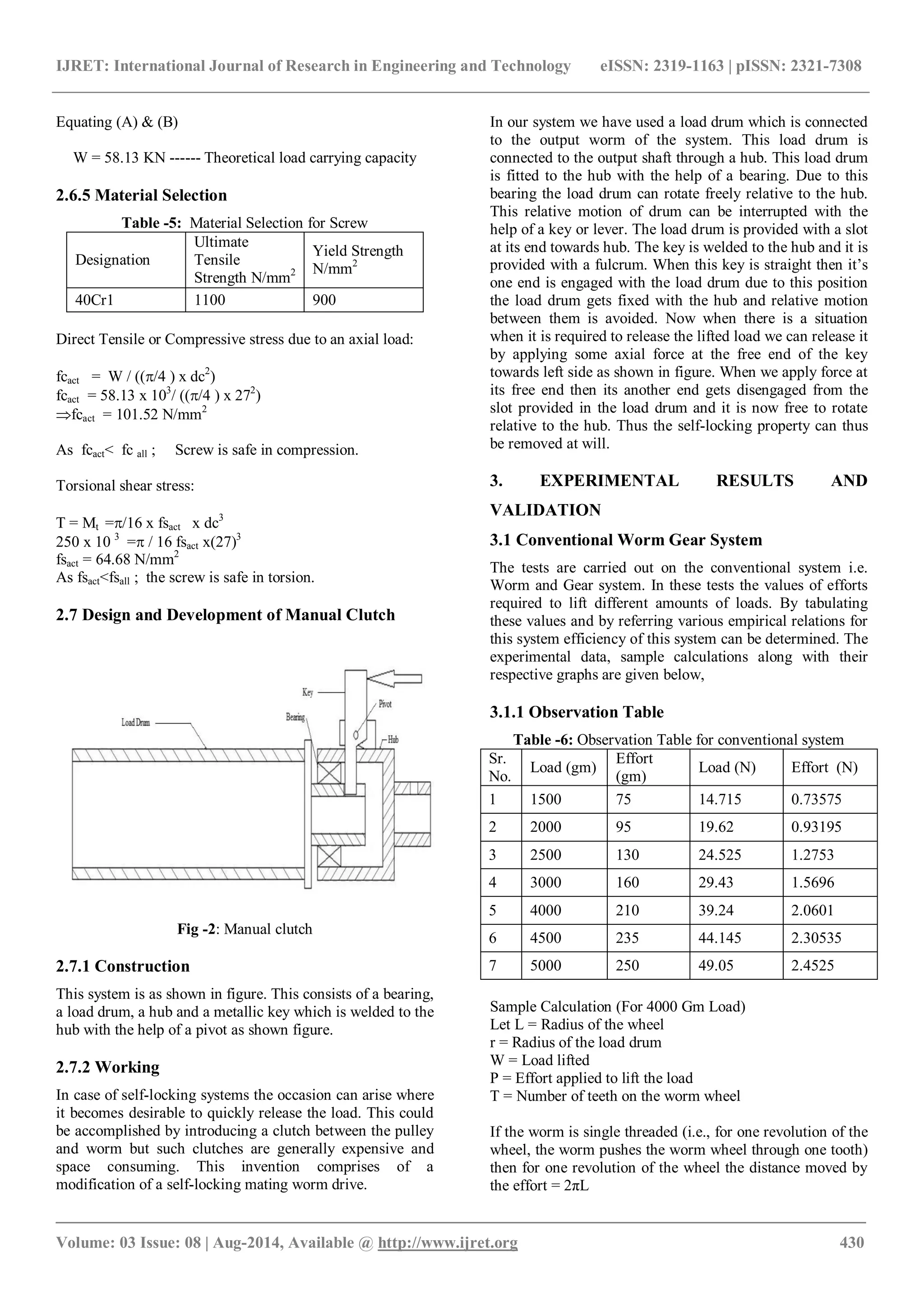 IJRET: International Journal of Research in Engineering and Technology eISSN: 2319-1163 | pISSN: 2321-7308
_______________________________________________________________________________________
Volume: 03 Issue: 08 | Aug-2014, Available @ http://www.ijret.org 430
Equating (A) & (B)
W = 58.13 KN ------ Theoretical load carrying capacity
2.6.5 Material Selection
Table -5: Material Selection for Screw
Designation
Ultimate
Tensile
Strength N/mm2
Yield Strength
N/mm2
40Cr1 1100 900
Direct Tensile or Compressive stress due to an axial load:
fcact = W / ((/4 ) x dc2
)
fcact = 58.13 x 103
/ ((/4 ) x 272
)
fcact = 101.52 N/mm2
As fcact< fc all ; Screw is safe in compression.
Torsional shear stress:
T = Mt =/16 x fsact x dc3
250 x 10 3
= / 16 fsact x(27)3
fsact = 64.68 N/mm2
As fsact<fsall ; the screw is safe in torsion.
2.7 Design and Development of Manual Clutch
Fig -2: Manual clutch
2.7.1 Construction
This system is as shown in figure. This consists of a bearing,
a load drum, a hub and a metallic key which is welded to the
hub with the help of a pivot as shown figure.
2.7.2 Working
In case of self-locking systems the occasion can arise where
it becomes desirable to quickly release the load. This could
be accomplished by introducing a clutch between the pulley
and worm but such clutches are generally expensive and
space consuming. This invention comprises of a
modification of a self-locking mating worm drive.
In our system we have used a load drum which is connected
to the output worm of the system. This load drum is
connected to the output shaft through a hub. This load drum
is fitted to the hub with the help of a bearing. Due to this
bearing the load drum can rotate freely relative to the hub.
This relative motion of drum can be interrupted with the
help of a key or lever. The load drum is provided with a slot
at its end towards hub. The key is welded to the hub and it is
provided with a fulcrum. When this key is straight then it’s
one end is engaged with the load drum due to this position
the load drum gets fixed with the hub and relative motion
between them is avoided. Now when there is a situation
when it is required to release the lifted load we can release it
by applying some axial force at the free end of the key
towards left side as shown in figure. When we apply force at
its free end then its another end gets disengaged from the
slot provided in the load drum and it is now free to rotate
relative to the hub. Thus the self-locking property can thus
be removed at will.
3. EXPERIMENTAL RESULTS AND
VALIDATION
3.1 Conventional Worm Gear System
The tests are carried out on the conventional system i.e.
Worm and Gear system. In these tests the values of efforts
required to lift different amounts of loads. By tabulating
these values and by referring various empirical relations for
this system efficiency of this system can be determined. The
experimental data, sample calculations along with their
respective graphs are given below,
3.1.1 Observation Table
Table -6: Observation Table for conventional system
Sr.
No.
Load (gm)
Effort
(gm)
Load (N) Effort (N)
1 1500 75 14.715 0.73575
2 2000 95 19.62 0.93195
3 2500 130 24.525 1.2753
4 3000 160 29.43 1.5696
5 4000 210 39.24 2.0601
6 4500 235 44.145 2.30535
7 5000 250 49.05 2.4525
Sample Calculation (For 4000 Gm Load)
Let L = Radius of the wheel
r = Radius of the load drum
W = Load lifted
P = Effort applied to lift the load
T = Number of teeth on the worm wheel
If the worm is single threaded (i.e., for one revolution of the
wheel, the worm pushes the worm wheel through one tooth)
then for one revolution of the wheel the distance moved by
the effort = 2πL
 