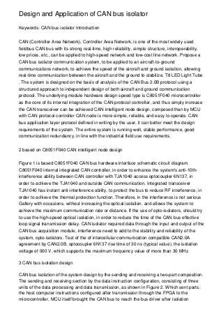 Design and Application of CAN bus isolator

Keywords: CAN bus isolator Introduction


CAN (Controller Area Network), Controller Area Network, is one of the most widely used
fieldbus CAN bus with its strong real-time, high reliability, simple structure, interoperability,
low prices, etc., can be applied to high-speed network and low-cost line network. Propose a
CAN bus isolator communication system, to be applied to an aircraft-to-ground
communications network, to achieve the speed of the aircraft and ground isolation, allowing
real-time communication between the aircraft and the ground to stabilize, T8 LED Light Tube
. The system is designed on the basis of analysis of the CAN Bus 2.0B protocol using a
structured approach to independent design of both aircraft and ground communication
protocol. The underlying module hardware design speed type is C8051F040 microcontroller
as the core of its internal integration of the CAN protocol controller, and thus simply increase
the CAN transceiver can be achieved CAN intelligent node design, composed than by MCU
with CAN protocol controller CAN node is more simple, reliable, and easy to operate. CAN
bus application layer protocol defined in writing by the user, it can better meet the design
requirements of the system. The entire system is running well, stable performance, good
communication redundancy, in line with the industrial field use requirements.


2 based on C8051F040 CAN intelligent node design


Figure 1 is based C8051F040 CAN bus hardware interface schematic circuit diagram.
C8051F040 internal integrated CAN controller, in order to enhance the system's anti-10th-
interference ability between CAN controller with TJA1040 access optocoupler 6N137, in
order to achieve the TJA1040 and outside CAN communication. Integrated transceiver
TJA1040 has instant anti-interference ability, to protect the bus to reduce RF interference, in
order to achieve the thermal protection function. Therefore, in the interference is not serious
Gallery with occasions, without increasing the optical isolation, and allows the system to
achieve the maximum communication rate or distance. If the use of opto-isolators, should try
to use the high-speed optical isolation, in order to reduce the time of the CAN bus effective
loop signal transmission delay. CAN isolator required data through the input and output of the
CAN bus acquisition module, interference need to add to the stability and reliability of the
system, opto-isolators. Test of the of intercellular communication compatible CAN2.0A
agreement by CAN2.0B, optocoupler 6N137 rise time of 30 ns (typical value), the isolation
voltage of 000 V, which supports the maximum frequency value of more than 30 MHz.

3 CAN bus isolation design

CAN bus isolation of the system design by the sending and receiving a two-part composition.
The sending and receiving section by the data instruction configuration, consisting of three
units of the data processing and data transmission, as shown in Figure 2. Which sent parts:
the host computer instructions configured after transmission through the FPGA to the
microcontroller, MCU itself brought the CAN bus to reach the bus driver after isolation
 