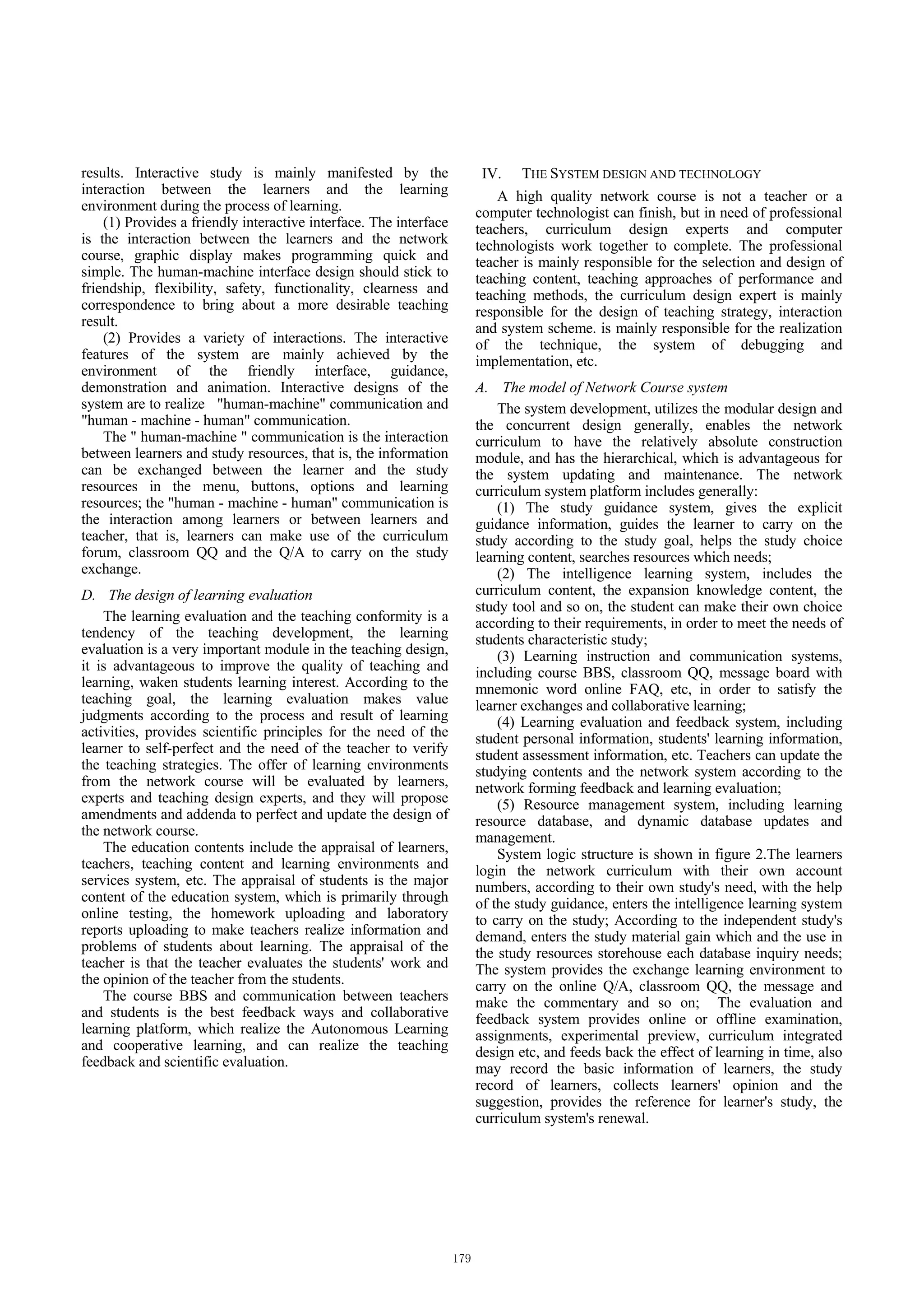 results. Interactive study is mainly manifested by the              IV. THE SYSTEM DESIGN AND TECHNOLOGY
interaction between the learners and the learning                      A high quality network course is not a teacher or a
environment during the process of learning.                        computer technologist can finish, but in need of professional
    (1) Provides a friendly interactive interface. The interface   teachers, curriculum design experts and computer
is the interaction between the learners and the network            technologists work together to complete. The professional
course, graphic display makes programming quick and                teacher is mainly responsible for the selection and design of
simple. The human-machine interface design should stick to         teaching content, teaching approaches of performance and
friendship, flexibility, safety, functionality, clearness and      teaching methods, the curriculum design expert is mainly
correspondence to bring about a more desirable teaching            responsible for the design of teaching strategy, interaction
result.                                                            and system scheme. is mainly responsible for the realization
    (2) Provides a variety of interactions. The interactive        of the technique, the system of debugging and
features of the system are mainly achieved by the                  implementation, etc.
environment of the friendly interface, guidance,
demonstration and animation. Interactive designs of the            A. The model of Network Course system
system are to realize "human-machine" communication and                The system development, utilizes the modular design and
"human - machine - human" communication.                           the concurrent design generally, enables the network
    The " human-machine " communication is the interaction         curriculum to have the relatively absolute construction
between learners and study resources, that is, the information     module, and has the hierarchical, which is advantageous for
can be exchanged between the learner and the study                 the system updating and maintenance. The network
resources in the menu, buttons, options and learning               curriculum system platform includes generally:
resources; the "human - machine - human" communication is              (1) The study guidance system, gives the explicit
the interaction among learners or between learners and             guidance information, guides the learner to carry on the
teacher, that is, learners can make use of the curriculum          study according to the study goal, helps the study choice
forum, classroom QQ and the Q/A to carry on the study              learning content, searches resources which needs;
exchange.                                                              (2) The intelligence learning system, includes the
D. The design of learning evaluation                               curriculum content, the expansion knowledge content, the
                                                                   study tool and so on, the student can make their own choice
    The learning evaluation and the teaching conformity is a       according to their requirements, in order to meet the needs of
tendency of the teaching development, the learning                 students characteristic study;
evaluation is a very important module in the teaching design,          (3) Learning instruction and communication systems,
it is advantageous to improve the quality of teaching and          including course BBS, classroom QQ, message board with
learning, waken students learning interest. According to the       mnemonic word online FAQ, etc, in order to satisfy the
teaching goal, the learning evaluation makes value                 learner exchanges and collaborative learning;
judgments according to the process and result of learning              (4) Learning evaluation and feedback system, including
activities, provides scientific principles for the need of the     student personal information, students' learning information,
learner to self-perfect and the need of the teacher to verify      student assessment information, etc. Teachers can update the
the teaching strategies. The offer of learning environments        studying contents and the network system according to the
from the network course will be evaluated by learners,             network forming feedback and learning evaluation;
experts and teaching design experts, and they will propose             (5) Resource management system, including learning
amendments and addenda to perfect and update the design of         resource database, and dynamic database updates and
the network course.                                                management.
    The education contents include the appraisal of learners,          System logic structure is shown in figure 2.The learners
teachers, teaching content and learning environments and           login the network curriculum with their own account
services system, etc. The appraisal of students is the major       numbers, according to their own study's need, with the help
content of the education system, which is primarily through        of the study guidance, enters the intelligence learning system
online testing, the homework uploading and laboratory              to carry on the study; According to the independent study's
reports uploading to make teachers realize information and         demand, enters the study material gain which and the use in
problems of students about learning. The appraisal of the          the study resources storehouse each database inquiry needs;
teacher is that the teacher evaluates the students' work and       The system provides the exchange learning environment to
the opinion of the teacher from the students.                      carry on the online Q/A, classroom QQ, the message and
    The course BBS and communication between teachers              make the commentary and so on; The evaluation and
and students is the best feedback ways and collaborative           feedback system provides online or offline examination,
learning platform, which realize the Autonomous Learning           assignments, experimental preview, curriculum integrated
and cooperative learning, and can realize the teaching             design etc, and feeds back the effect of learning in time, also
feedback and scientific evaluation.                                may record the basic information of learners, the study
                                                                   record of learners, collects learners' opinion and the
                                                                   suggestion, provides the reference for learner's study, the
                                                                   curriculum system's renewal.
 