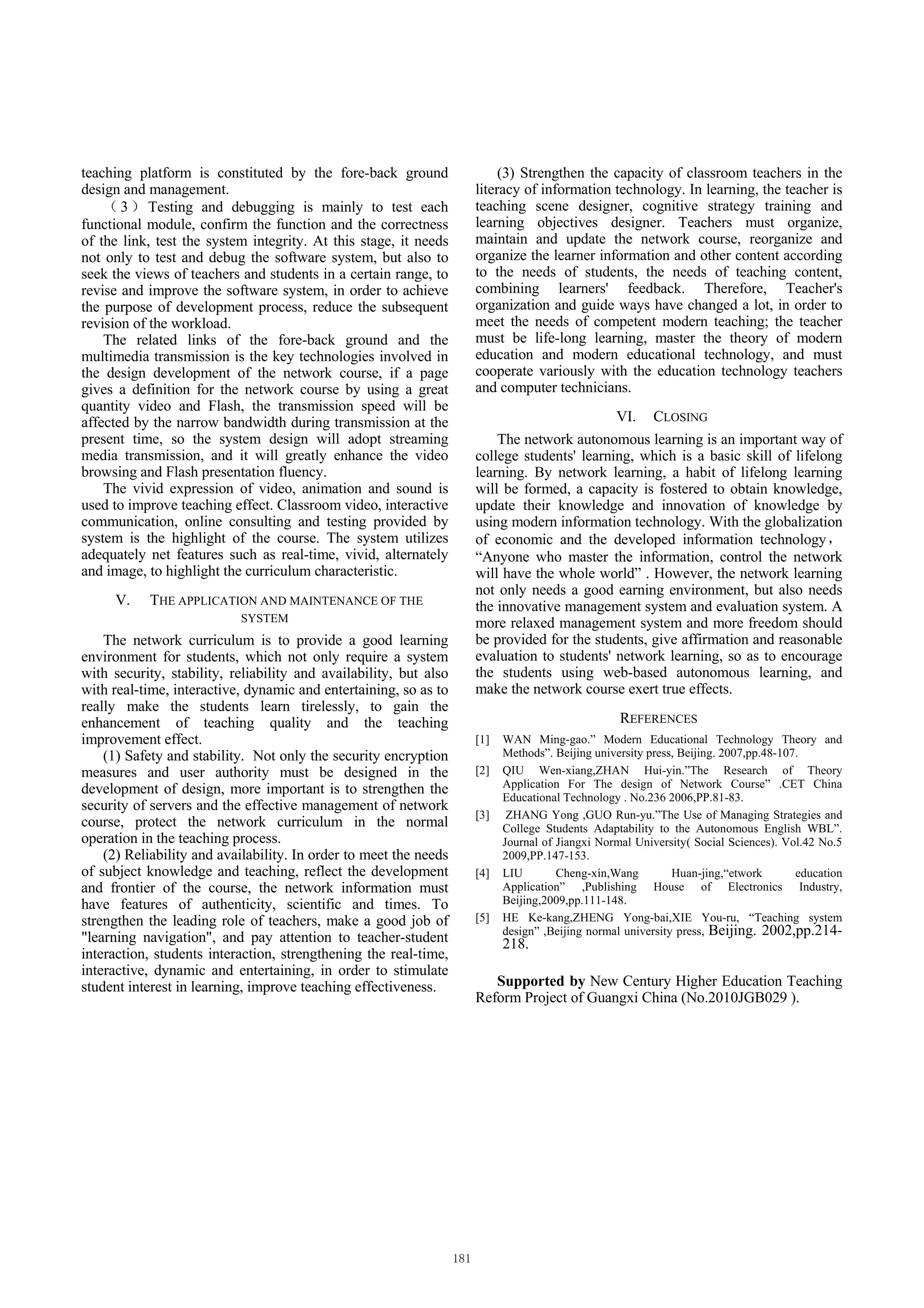 teaching platform is constituted by the fore-back ground                (3) Strengthen the capacity of classroom teachers in the
design and management.                                             literacy of information technology. In learning, the teacher is
       3 Testing and debugging is mainly to test each              teaching scene designer, cognitive strategy training and
functional module, confirm the function and the correctness        learning objectives designer. Teachers must organize,
of the link, test the system integrity. At this stage, it needs    maintain and update the network course, reorganize and
not only to test and debug the software system, but also to        organize the learner information and other content according
seek the views of teachers and students in a certain range, to     to the needs of students, the needs of teaching content,
revise and improve the software system, in order to achieve        combining learners' feedback. Therefore, Teacher's
the purpose of development process, reduce the subsequent          organization and guide ways have changed a lot, in order to
revision of the workload.                                          meet the needs of competent modern teaching; the teacher
    The related links of the fore-back ground and the              must be life-long learning, master the theory of modern
multimedia transmission is the key technologies involved in        education and modern educational technology, and must
the design development of the network course, if a page            cooperate variously with the education technology teachers
gives a definition for the network course by using a great         and computer technicians.
quantity video and Flash, the transmission speed will be
affected by the narrow bandwidth during transmission at the                                    VI.     CLOSING
present time, so the system design will adopt streaming                The network autonomous learning is an important way of
media transmission, and it will greatly enhance the video          college students' learning, which is a basic skill of lifelong
browsing and Flash presentation fluency.                           learning. By network learning, a habit of lifelong learning
    The vivid expression of video, animation and sound is          will be formed, a capacity is fostered to obtain knowledge,
used to improve teaching effect. Classroom video, interactive      update their knowledge and innovation of knowledge by
communication, online consulting and testing provided by           using modern information technology. With the globalization
system is the highlight of the course. The system utilizes         of economic and the developed information technology
adequately net features such as real-time, vivid, alternately      “Anyone who master the information, control the network
and image, to highlight the curriculum characteristic.             will have the whole world” . However, the network learning
                                                                   not only needs a good earning environment, but also needs
     V.    THE APPLICATION AND MAINTENANCE OF THE                  the innovative management system and evaluation system. A
                           SYSTEM                                  more relaxed management system and more freedom should
    The network curriculum is to provide a good learning           be provided for the students, give affirmation and reasonable
environment for students, which not only require a system          evaluation to students' network learning, so as to encourage
with security, stability, reliability and availability, but also   the students using web-based autonomous learning, and
with real-time, interactive, dynamic and entertaining, so as to    make the network course exert true effects.
really make the students learn tirelessly, to gain the
enhancement of teaching quality and the teaching                                                REFERENCES
improvement effect.                                                [1]   WAN Ming-gao.” Modern Educational Technology Theory and
    (1) Safety and stability. Not only the security encryption           Methods”. Beijing university press, Beijing. 2007,pp.48-107.
measures and user authority must be designed in the                [2]   QIU Wen-xiang,ZHAN Hui-yin.”The Research of Theory
development of design, more important is to strengthen the               Application For The design of Network Course” .CET China
                                                                         Educational Technology . No.236 2006,PP.81-83.
security of servers and the effective management of network
                                                                   [3]    ZHANG Yong ,GUO Run-yu.”The Use of Managing Strategies and
course, protect the network curriculum in the normal                     College Students Adaptability to the Autonomous English WBL”.
operation in the teaching process.                                       Journal of Jiangxi Normal University( Social Sciences). Vol.42 No.5
    (2) Reliability and availability. In order to meet the needs         2009,PP.147-153.
of subject knowledge and teaching, reflect the development         [4]   LIU        Cheng-xin,Wang         Huan-jing,“etwork        education
and frontier of the course, the network information must                 Application” ,Publishing House of Electronics Industry,
have features of authenticity, scientific and times. To                  Beijing,2009,pp.111-148.
strengthen the leading role of teachers, make a good job of        [5]   HE Ke-kang,ZHENG Yong-bai,XIE You-ru, “Teaching system
                                                                         design” ,Beijing normal university press, Beijing. 2002,pp.214-
"learning navigation", and pay attention to teacher-student              218.
interaction, students interaction, strengthening the real-time,
interactive, dynamic and entertaining, in order to stimulate
student interest in learning, improve teaching effectiveness.         Supported by New Century Higher Education Teaching
                                                                   Reform Project of Guangxi China (No.2010JGB029 ).
 