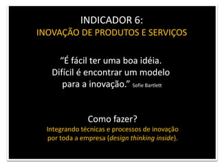 INDICADOR 6: INOVAÇÃO DE PRODUTOS E SERVIÇOS“É fácil ter uma boa idéia. Difícil é encontrar um modelo para a inovação.” SofieBartlettComo fazer?Integrando técnicas e processos de inovação por toda a empresa (design thinking inside).